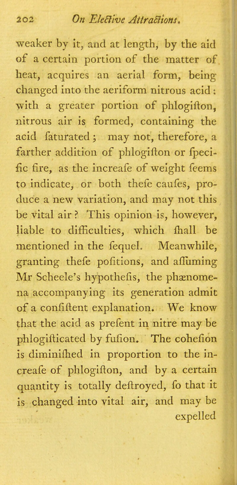 weaker by it, and at length, by the aid of a certain portion of the matter of heat, acquires an aerial form, being changed into the aeriform nitrous acid : with a greater portion of phlogifton, nitrous air is formed, containing the acid faturated ^ may not, therefore, a farther addition of phlogifton or Ipeci- fic fire, as the increafe of weight feems to indicate, or both thefe caufes, pro- duce a new variation, and may not this be vital air ? This opinion is, however, liable to difficulties, which fhall be mentioned in the fequel. Meanwhile, granting thefe pofitions, and affiiming Mr Scheele's hypothefis, the phsenome- na accompanying its generation admit of a confiftent explanation. We know that the acid as prefent in nitre may be phlogiflicated by fufion. ' The cohefion is diminifhed in proportion to the in- creafe of phlogifton, and by a certain quantity is totally deftroyed, fo that it is changed into vital air, and may be expelled