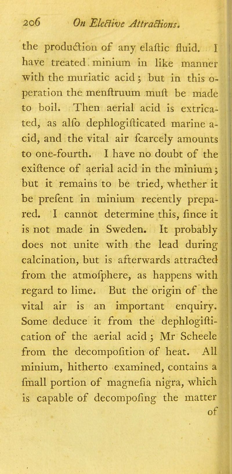 the produdlioii of any elaftic fluid. I have treated. minium in like manner with the muriatic acid ^ but in this o- peration the menflruum muft be made to boil. Then aerial acid is extrica- ted, as alfo dephlogifticated marine a- cid, and the vital air fcarcely amounts to one-fourth. I have no doubt of the exiftence of aerial acid in the minium \ but it remains to be tried, whether it be prefent in minium recently prepa- red. I cannot determine this, fince it is not made in Sweden. It probably does not unite with the lead during calcination, but is afterwards attrad;ed from the atmofphere, as happens with regard to lime. But the origin of the vital air is an important enquiry. Some deduce it from the dephlogifti- cation of the aerial acid \ Mr Scheele from the decompofition of heat. All minium, hitherto examined, contains a fmall portion of magnefia nigra, which is capable of decompofing the matter of