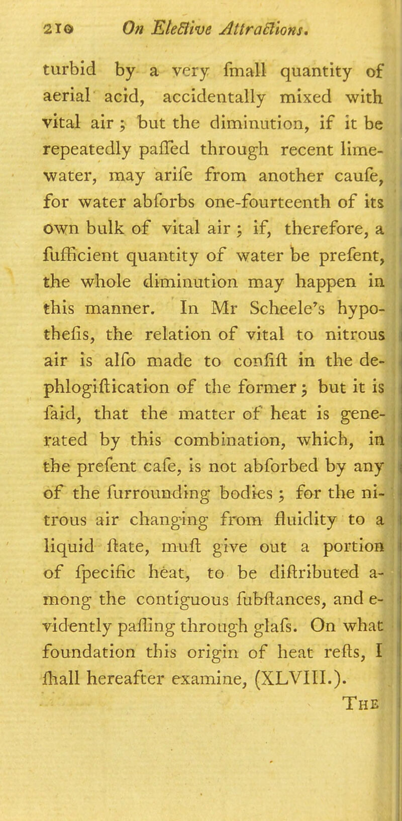 turbid by a very fmall quantity of aerial acid, accidentally mixed with vital air; but the diminution, if it be repeatedly palTed through recent lime- water, may arife from another caufe, for water abforbs one-fourteenth of its own bulk of vital air ; if, therefore, a , fufficient quantity of water be prefent, the whole diminution may happen in i this manner. In Mr Scheele’s hypo- | thefis, the relation of vital to nitrous i air is alfo made to conlift in the de- . phlogiftication of the former j but it is faid, that the matter of heat is gene- rated by this combination, which, in the prefent cafe, is not abforbed by any ; of the furrounding bodies 3 for the ni- ■ trous air changing from fluidity to a liquid ftate, muft give out a portion 1 of fpecific heat, to be diftributed a- mong the contiguous fubftances, and e- vidently palling through glafs. On what foundation this origin of heat re Its, I lhall hereafter examine, (XLVIIL). The