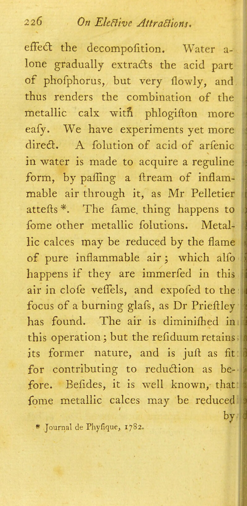 i I efFedl the decompohtion. Water a- j lone gradually extracts the acid part of phofphorus, but very flowly, and thus renders the combination of the ; metallic calx wit?i phlogifton more ; eafy. We have experiments yet more i direct. A folution of acid of arfenic i \ in water is made to acquire a reguline i form, by palling a ftream of inflam- i mable air through it, as Mr Pelletier i attefts The fame, thing happens to j fome other metallic folutions. Metal- | lie calces may be reduced by the flame of pure inflammable air j which alfo happens if they are immerfed in this air in clofe veflels, and expofed to the I focus of a burning glafs, as Dr Prieftley | has found. The air is diminifhed inii this operation; but the refiduumretains>il its former nature, and is juft as lit:| for contributing to reduction as be- I fore. Belides, it is well known,- that: fome metallic calces may be reduced by Journal de Phyfique,, 1782. j