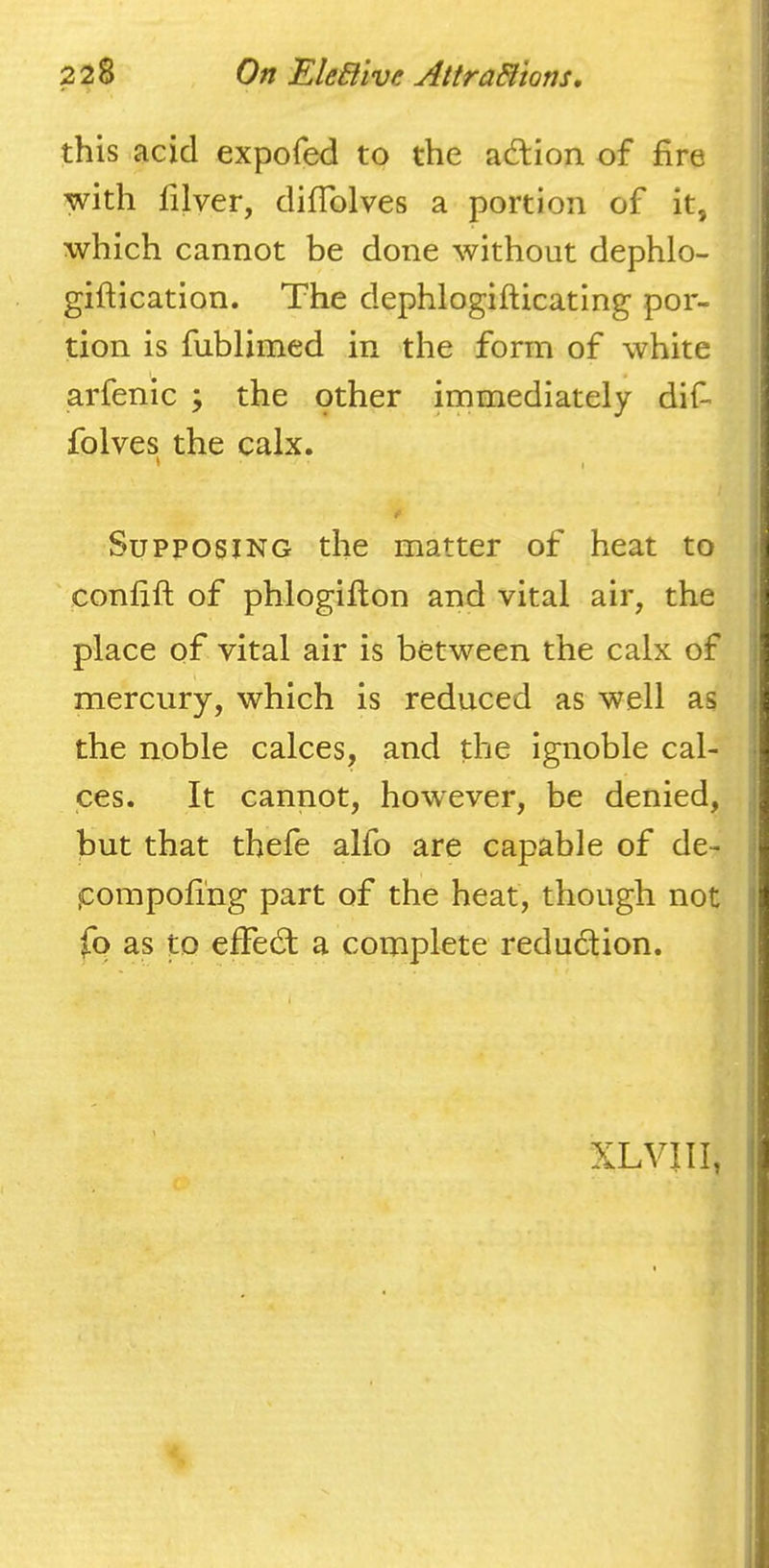 this acid expofed to the adlion of fire with filver, difiblves a portion of it, which cannot be done without dephlo- giftication. The dephlogifticating por- tion is fublimed in the form of white arfenic ; the other immediately difi folves the calx. t t' Supposing the matter of heat to confift of phlogifton and vital air, the place of vital air is between the calx of mercury, which is reduced as well as the noble calces, and the ignoble cal- ces. It cannot, however, be denied, but that thefe alfo are capable of de- pompofi'ng part of the heat, though not fo as to effedt a complete reduction. XLVin,