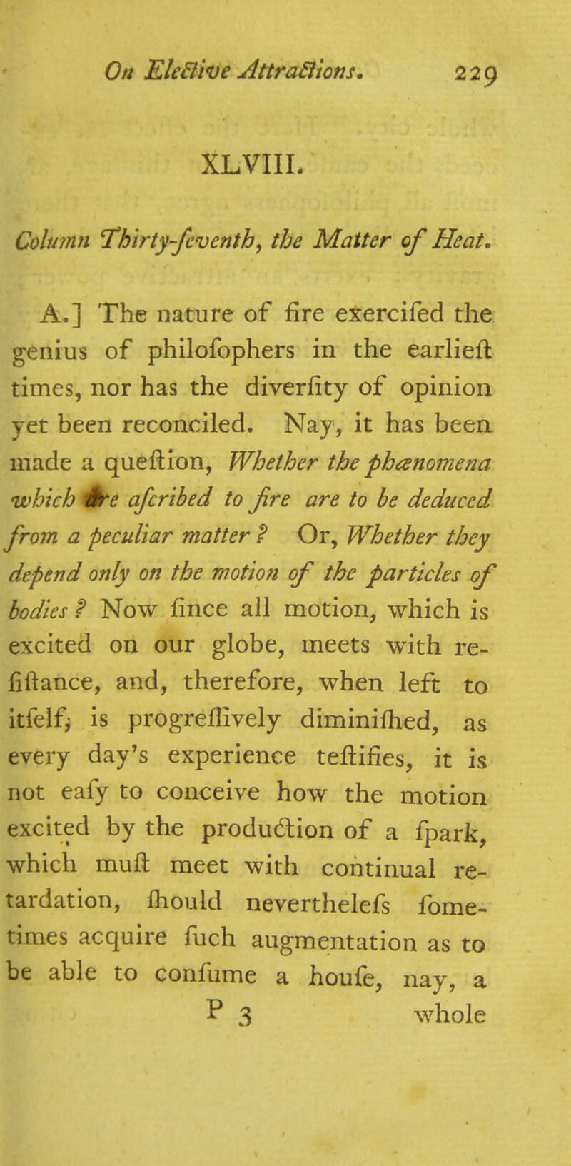 XLVIIL Column Thirty-feventhf the Matter of Heat. A.] The nature of fire exercifed the genius of philofophers in the earlieft times, nor has the diverfity of opinion yet been reconciled. Nay, it has been, made a queftion, Whether the phcenomena •which ek'e afcrihed to fre are to be deduced from a peculiar matter ? Or, Whether they depend only on the motion of the particles of bodies P Now fince all motion, which is excited on our globe, meets with re- liftance, and, therefore, when left to itfelfi is progrellively diminilhed, as every day’s experience tellilies, it is not eafy to conceive how the motion excited by the produdlion of a fpark, which mull meet with continual re- tardation, fliould neverthelefs fome- times acquire fuch augmentation as to be able to confume a houfe, nay, a P 3 whole