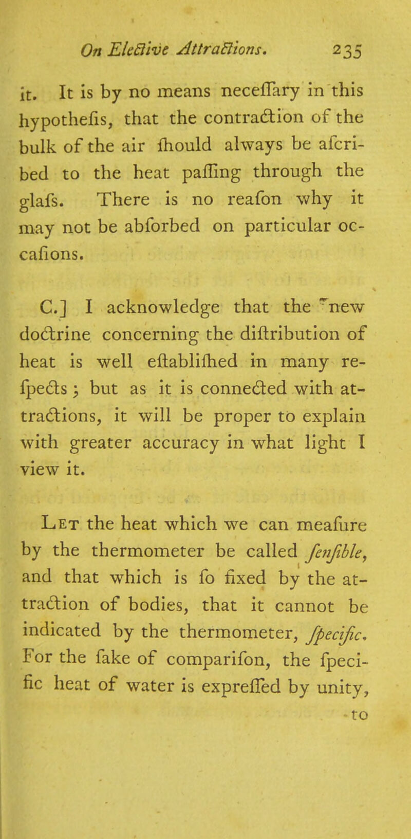 it. It is by no means necelTary in'this hypothefis, that the contradHon of the bulk of the air fhould always be afcri- bed to the heat palling through the glafs. There is no reafon why it may not be abforbed on particular oc- calions. C.] I acknowledge that the ^new do(d:rine concerning the diftributlon of heat is well eftablilhed in many re- fpe6ts > but as it is conne6ted with at- tradlions, it will be proper to explain with greater accuracy in what light I view it. Let the heat which we can meafure by the thermometer be called fenfible, and that which is fo fixed by the at- traction of bodies, that it cannot be indicated by the thermometer, fpecijic. For the fake of comparifon, the fpeci- fic heat of water is exprelled by unity, *to