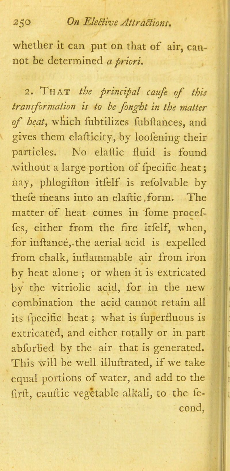 whether it can put on that of air, can- not be determined a priori, 2. That the principal caufe of this transformation is to be fought in the matter of heatf which fubtilizes fubftances, and gives them elafticity, by loofening their particles. No elaftic fluid is found > without a large portion of fpecific heat^ nay, phlogiflon itfelf is refolvable by thefe means into an elaftic.form. The matter of heat comes in 'fome procef- fes, either from the fire itfelf, when, : for inftance,.the aerial acid is expelled from chalk, inflammable air from iron i by heat alone ; or when it is extricated ^ |i by the vitriolic acid, for in the new !i combination the acid cannot retain all i[ its fpecific heat; what is fiiperfluous is | c extricated, and either totally or in part i s abforbed by the air that is generated. |c This will be well illuftrated, if we take j c, / equal portions of water, and add to the jii firft, cauftic vegetable alkali, to the fe- j j cond, jl I ;! I ' f I 1) Mtxm.