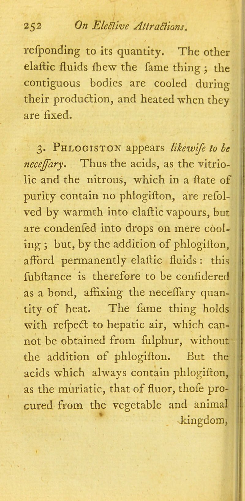 refponding to its quantity. The other elaftic fluids fhew the fame thing ^ the contiguous bodies are cooled during their produdtion, and heated when they are fixed. 3. Phlogiston appears likewtfe to be necejfary. Thus the acids, as the vitrio- lic and the nitrous, which in a flate of purity contain no phlogifton, are refol- ved by warmth into elaftic vapours, but are condenfed into drops on mere cool- ing ; but, by the addition of phlogifton, afford permanently elaftic fluids: this fubftance is therefore to be confldered as a bond, affixing the neceffary quan- tity of heat. The fame thing holdsi with refped: to hepatic air, which can- not be obtained from fulphur, without' the addition of phlogifton. But thej acids which always contain phlogifton, j as the muriatic, that of fluor, thofe pro-. cured from the vegetable and animal kingdom.