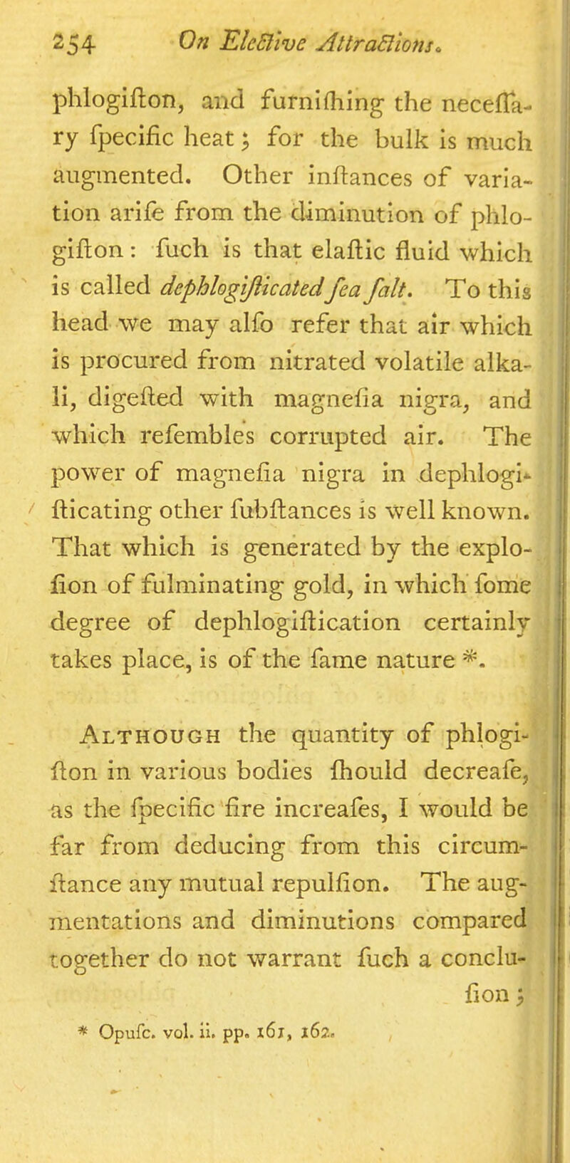 1 phlogiflon, and furnifhing the necelTa- * ry fpecific heat; for the bulk is much augmented. Other inftances of varia- tion arife from the diminution of phlo- gifton: fuch is that elaftic fluid which is called dephlogijiicatedfea fait. To this | head we may alfo refer that air which , is procured from nitrated volatile alka- ; li, digefted with magnefla nigra, and j which refembles corrupted air. The j power of magnefla nigra in dephlogi* fticating other fubflances is well known, j That which is generated by the explo- j fion of fulminating gold, in which fome | j degree of dephlogiflication certainly takes place, is of the fame nature ‘ Although the quantity of phlogi- i flon in various bodies fhouid decreafe, [ i as the fpeciflc Are increafes, I would be | far from deducing from this circum- ‘, fiance any mutual repulflon. The aug- ' mentations and diminutions compared i together do not warrant fuch a conclu- i fion^ * Opufc. vol. li. pp. i6j, 162.