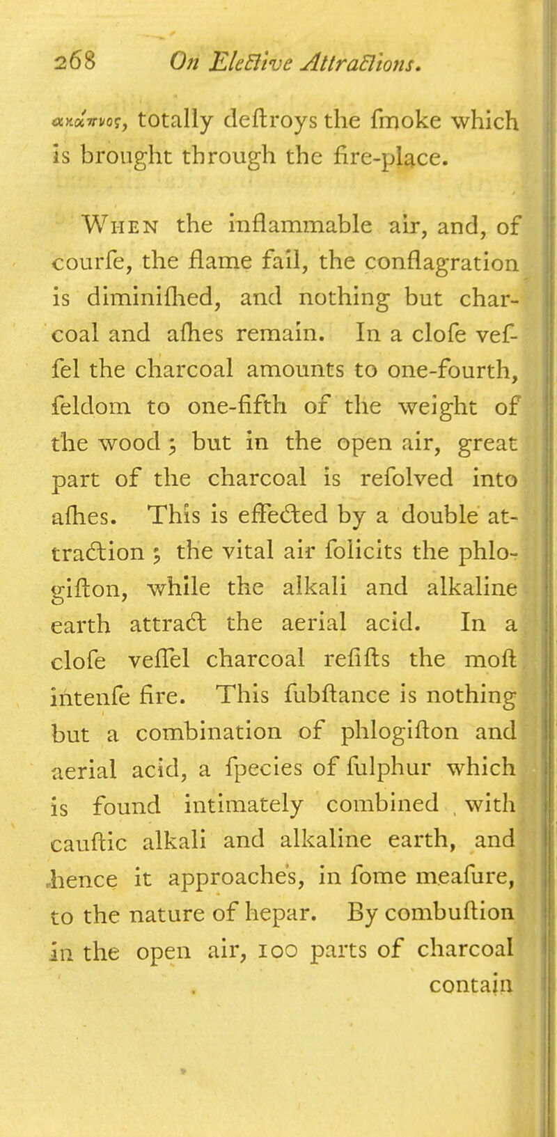 ayjyrvo^, totally clcftroys the fmoke which is brought through the fire-place. | ! When the inflammable air, and, of !’ courfe, the flame fail, the conflagration i is diminiflied, and nothing but char- | coal and afhes remain. In a clofe vef- fel the charcoal amounts to one-fourth, feldom to one-fifth of the weight of the wood 3 but in the open air, great part of the charcoal is refolved into afhes. This is efledbed by a double at- traction 5 the vital air foiicits the phlo- gifton, while the alkali and alkaline earth attraCt the aerial acid. In a clofe velTel charcoal refifts the moft intenfe fire. This fubftance is nothing but a combination of phlogifton and aerial acid, a fpecies of fulphur which is found intimately combined . with cauftic alkali and alkaline earth, and .hence it approaches, in fome meafure, to the nature of hepar. By combuftion in the open air, loo parts of charcoal contain I j i I