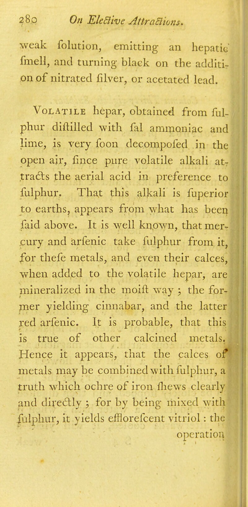 weak folutiun, emitting an hepatic' fmell, and turning black on the additi- on of nitrated filver, or acetated lead. Volatile hepar, obtained from ful- phur diftilled with fal ammoniac and lime, is very foon decompofed in the open air, hnce pure volatile alkali at- tracts the aerial acid in preference to fulphur. That this alkali is fuperior to earths, appears from what has been faid above. It is well known, thatmer- .cury and arfenic take fulphur from it, for thefe metals, and even their calces, when added to the volatile hepar, are mineralized in the moift way ^ the for- mer yielding cinnabar, and the latter red arfenic. It is probable, that this is true of other calcined metals. Hence it appears, that the calces of1 metals may be combined with fulphur, a ■ truth which ochre of iron fliews clearly and direClly \ for by being mixed with fulphur, it yields efflorefcent vitriol: the operation * I \ I * \ '! \ i ■ t