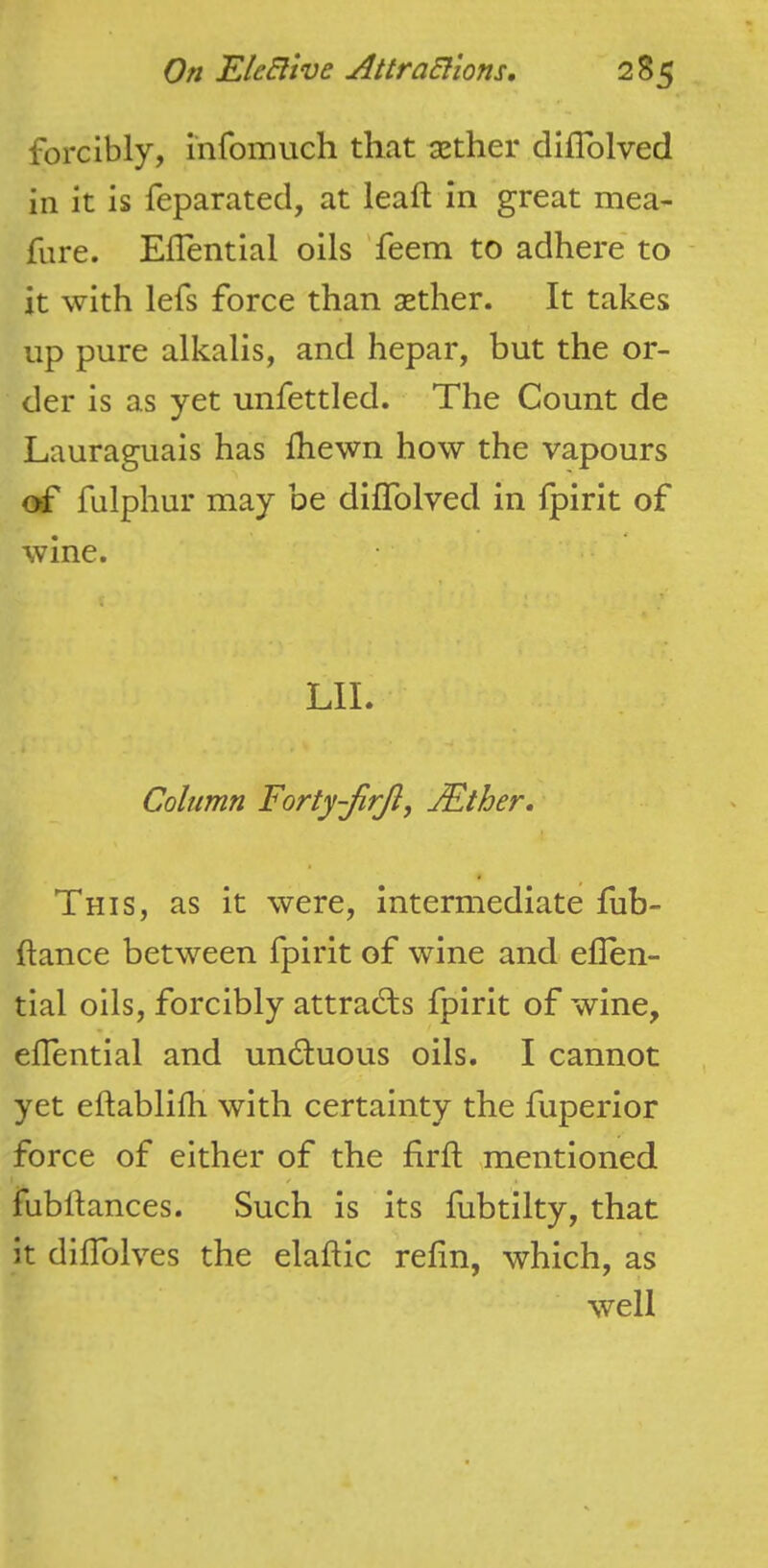forcibly, infomuch that aether diflolved in it is feparated, at leaf! in great mea- fure. Eflential oils 'feem to adhere* to it with lefs force than aether. It takes up pure alkalis, and hepar, but the or- der is as yet unfettled. The Count de Lauraguais has fhewn how the vapours fulphur may be diflolved in fpirit of wine. LII. Column Forty-JirJl, JEther, This, as it were, intermediate fub- ftance between fpirit of wine and eflen- tial oils, forcibly attracts fpirit of wine, eflential and undluous oils. I cannot yet eftablifli with certainty the fuperior force of either of the flrfl; mentioned fubftances. Such is its fubtilty, that it diflTolves the elaftic refin, which, as well
