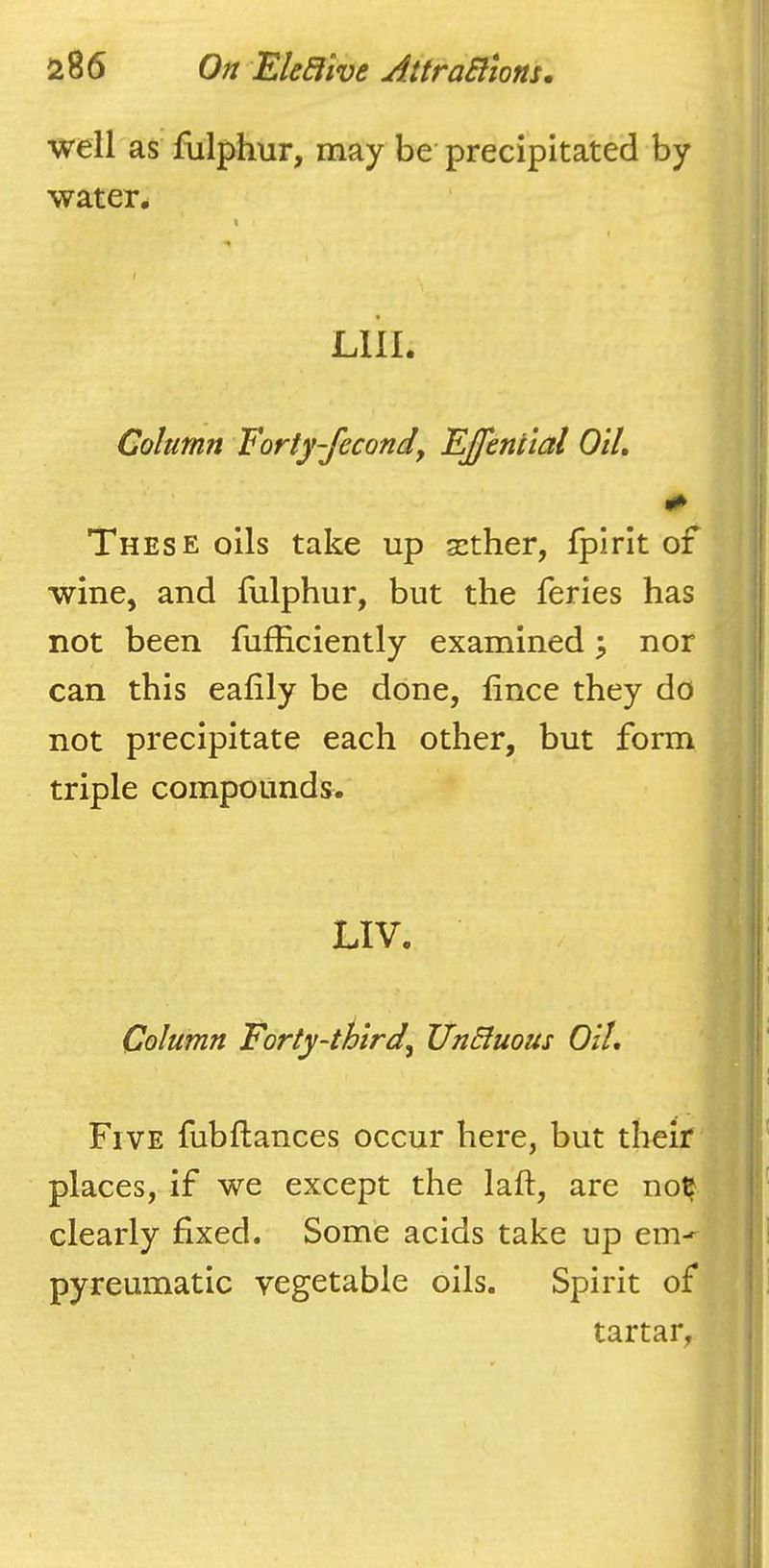 well as flilphur, may be precipitated by waters / I 'I LlII. I' i; i! Column Forty-fecond, EJJenttal OIL ' i‘ These oils take up a:ther, fpirit of I wine, and fulphur, but the feries has not been fufficiently examined \ nor can this eafily be done, fince they do j| not precipitate each other, but form || triple compounds. i'' ■ t: LIV. i I Column Forty-third, UnBuous OIL j Five fubftances occur here, but their I places, if we except the laft, are no^ ' clearly fixed. Some acids take up em-^ pyreumatic vegetable oils. Spirit of i tartar, i