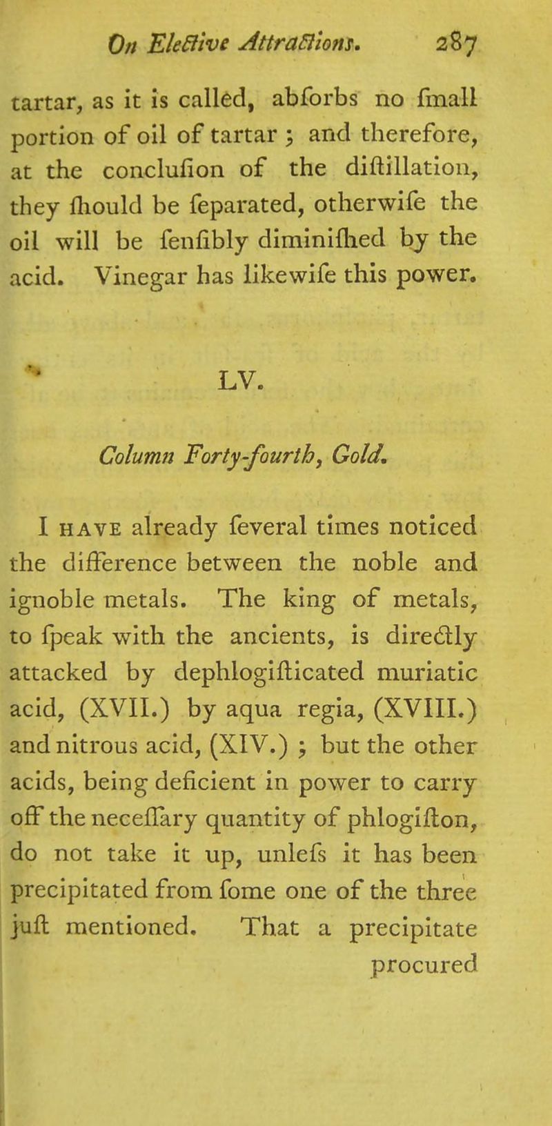 tartar, as it is called, abforbs no finall portion of oil of tartar \ and therefore, at the conclufion of the diftillation, they fliould be feparated, otherwife the oil will be fenfibly diminiflied by the acid. Vinegar has likewife this power. LV. Column Forty-fourthj Gold, I HAVE already feveral times noticed the difference between the noble and ignoble metals. The king of metals, to fpeak with the ancients, is diredly attacked by dephlogiflicated muriatic acid, (XVII.) by aqua regia, (XVIII.) and nitrous acid, (XIV.) ^ but the other acids, being deficient in power to carry off the neceflary quantity of phlogiflon, do not take it up, unlefs it has been precipitated from fome one of the three jufl mentioned. That a precipitate procured