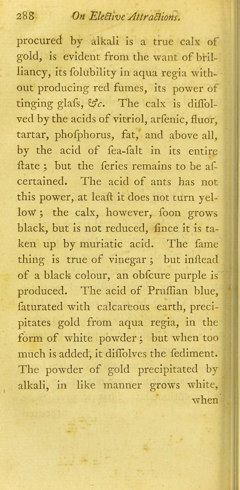 procured by alkali is a true calx of gold, is evident from the want of bril- liancy, its folubility in aqua regia with- out producing red fumes, its power of tinging glafs, ^c. The calx is diflbl- ved by the acids of vitriol, arfenic, fluor, tartar, phofphorus, fat, and above all, by the acid of fea-falt in its entire hate ; but the feries remains to be af- certained. The acid of ants has not this power, at leaft it does not turn yel- low ; the calx, however, foon grows black, but is not reduced, fnce it is ta- ken up by muriatic acid. The fame i thing is true of vinegar ; but inftead of a black colour, an obfcure purple is produced. The acid of Pruffian blue, ^! faturated with calcareous earth, preci- | pitates gold from aqua regia, in the I form of white powder ^ but when too i much is added, it dilTolves the fediment. I The powder of gold precipitated by alkali, in like manner grows white, when I