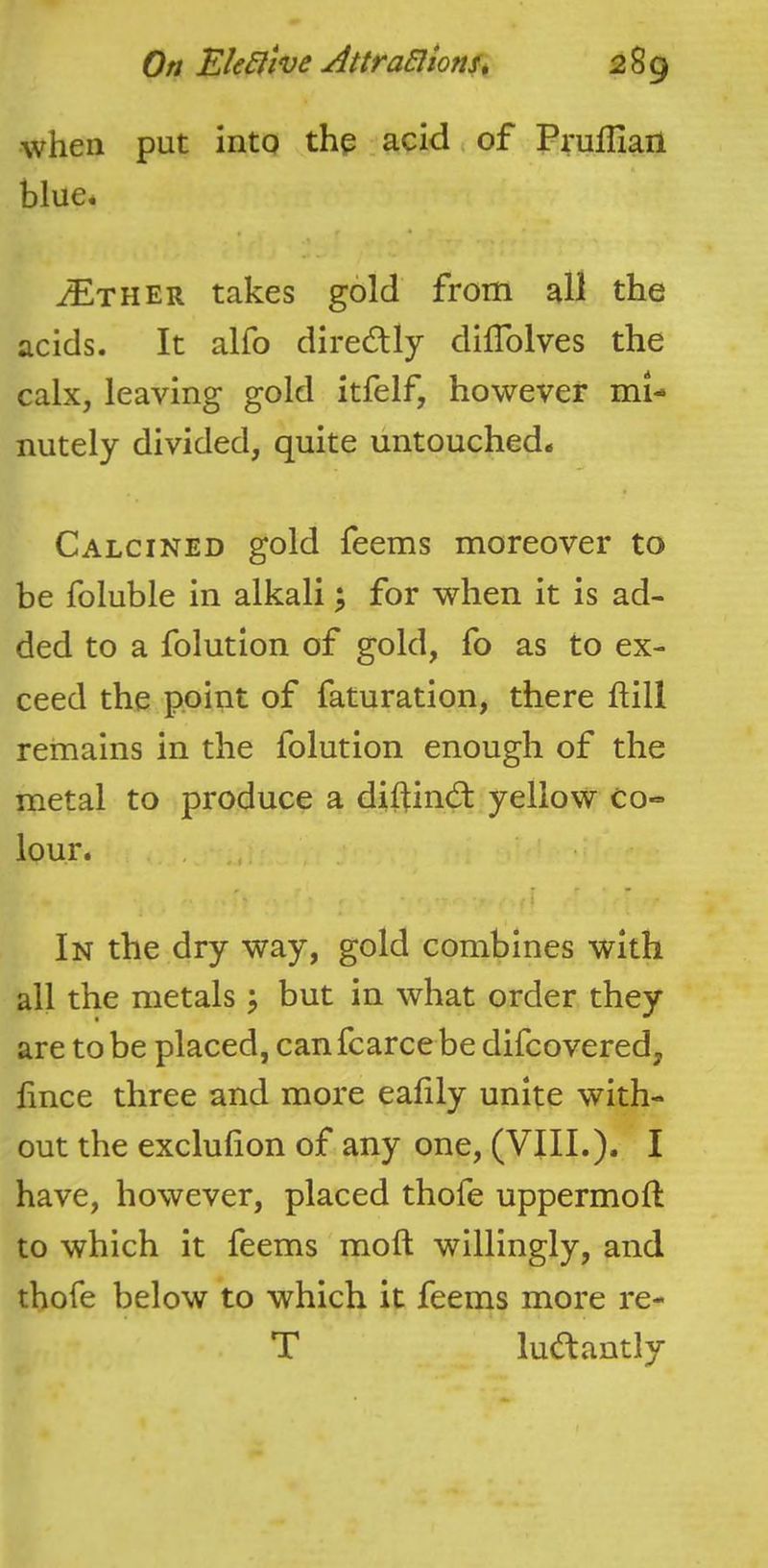 when put into thp . acid , of Pruffiail blue^ ^THER takes gold from all the acids. It alfo diredlly dilTolves the calx, leaving gold itfelf, however mi- nutely divided, quite untouched- Calcined gold feems moreover to be foluble in alkali; for when it is ad- ded to a folution of gold, fo as to ex- ceed the point of faturation, there ftill remains in the folution enough of the metal to produce a diflind: yellow co- lour. , i ^ ' In the dry way, gold combines with all the metals \ but in what order they are to be placed, canfcarce be difcovered, fince three and more eahly unite with- out the exclufion of any one, (VIII.), I have, however, placed thofe uppermoft to which it feems moft willingly, and thofe below to which it feems more re- T ludantly