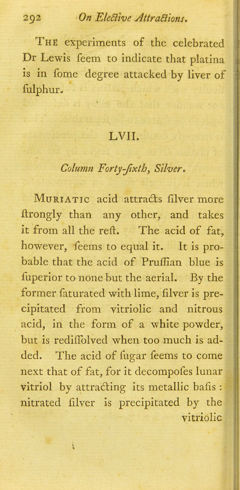 The experiments of the celebrated | Dr Lewis feem to indicate that platina \ is in fome degree attacked by liver of fulphur. LVII. Column Forty-Jixth, Silver. Muriatic acid attracts lilver more ftrongly than any other, and takes it from all the reft. The acid of fat, however, feems to equal it. It is pro- bable that the acid of Pruftian blue is ftiperior to none but the aerial. By the former faturated with lime, filver is pre- ! cipitated from vitriolic and nitrous i acid, in the form of a white powder, but is rediflblved when too much is ad- ded. The acid of fugar feems to come next that of fat, for it decompofes lunar vitriol by attra6Iing its metallic bafts : ! nitrated ftlver is precipitated by the vitriolic t