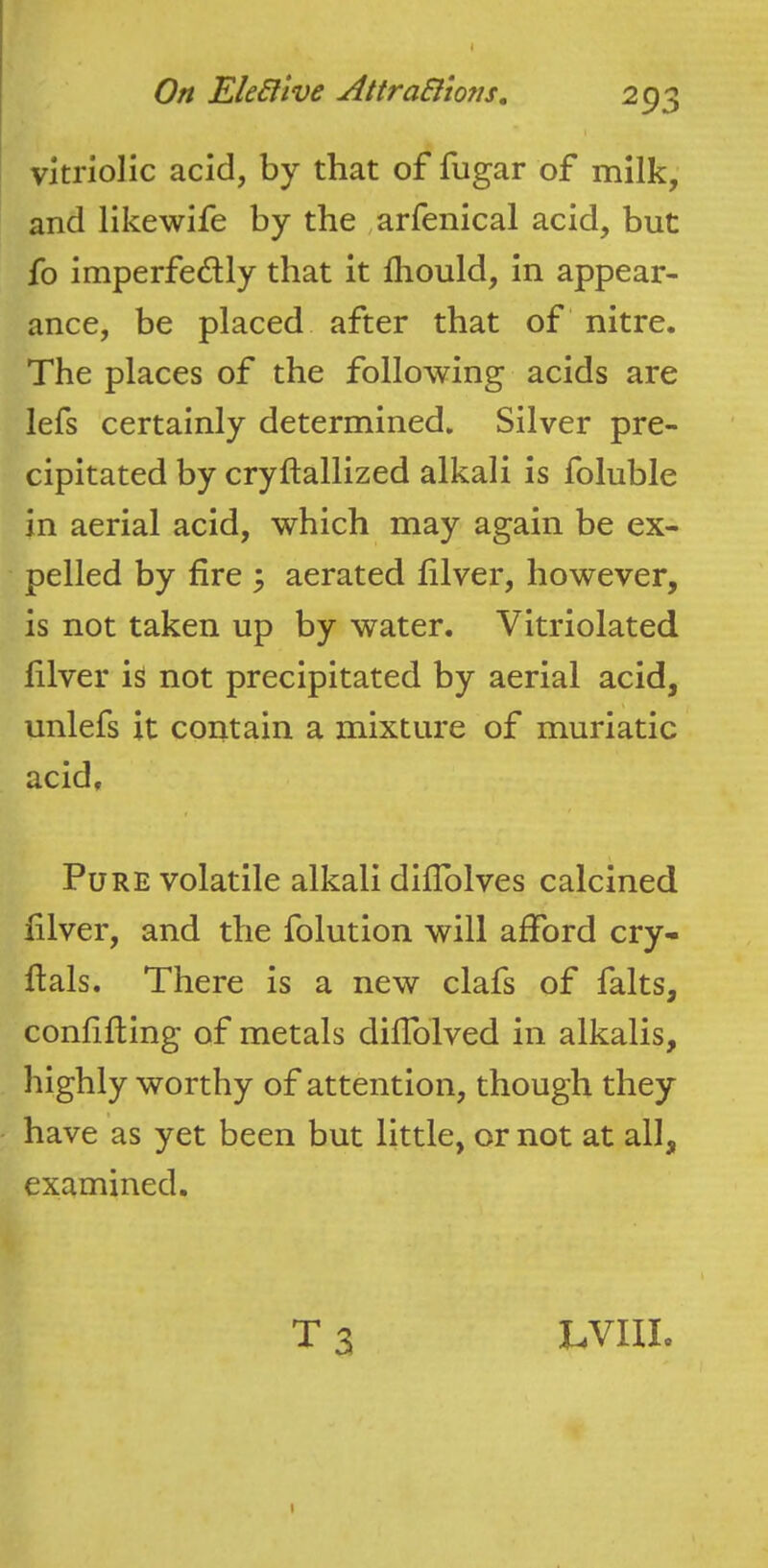 I On EleHive AttraSlmis, 293 \ vitriolic acid, by that of fugar of milk, and likewife by the ,arfenical acid, but fo imperfectly that it lliould, in appear- ance, be placed after that of nitre. The places of the following acids are lefs certainly determined. Silver pre- cipitated by cryftallized alkali is foluble in aerial acid, which may again be ex- pelled by fire 3 aerated filver, however, is not taken up by water. Vitriolated filver is not precipitated by aerial acid, unlefs it contain a mixture of muriatic acid. Pure volatile alkali diflblves calcined filver, and the folution will afford cry- flals. There is a new clafs of falts, confifting of metals diffolved in alkalis, highly worthy of attention, though they have as yet been but little, or not at all, examined. T 3 LVIII. I