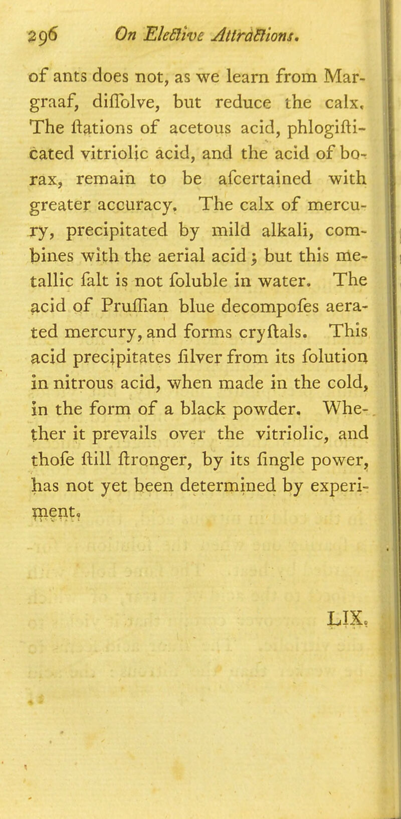 of ants does not, as we learn from Mar- graaf, diflblve, but reduce the calx. The ftations of acetous acid, phlogifti- s cated vitriolic acid, and the acid of bor rax, remain to be afcertained with greater accuracy. The calx of mercu- ry, precipitated by mild alkali, com- bines with the aerial acid 3 but this me- tallic fait is not foluble in water. The acid of Pruflian blue decompofes aera- ted mercury, and forms cryftals. This acid precipitates filver from its folution in nitrous acid, when made in the cold, in the form of a black powder, Whe-, ther it prevails over the vitriolic, and thofe ftill ftronger, by its Angle power, has not yet been deterinined by experi- tnept. LIX.
