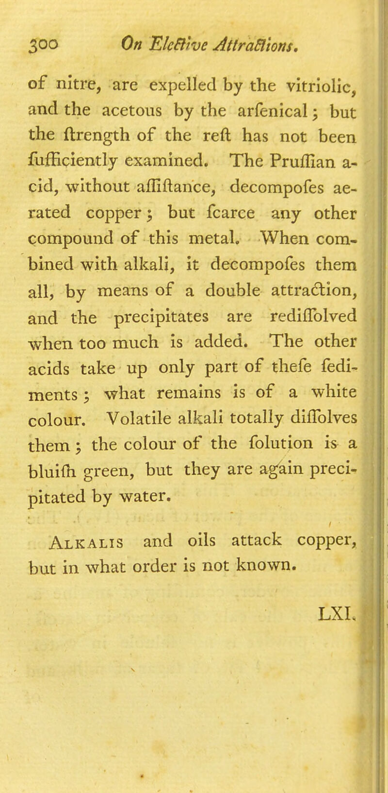 of nitre, are expelled by the vitriolic, and the acetous by the arfenical \ but the ftrength of the reft has not been fufHciently examined. The Pruftian a- cid, without afliftahce, decompofes ae- rated copper; but fcarce any other compound of this metal. When com- bined with alkali, it decompofes them all, by means of a double attraction, and the precipitates are rediflblved when too much is added. The other acids take up only part of thefe fedi- ments; what remains is of a white colour. Volatile alkali totally diflblves them \ the colour of the folution h a bluifn green, but they are again preci- pitated by water. / ■ Alkalis and oils attack copper, but in what order is not known. LXL