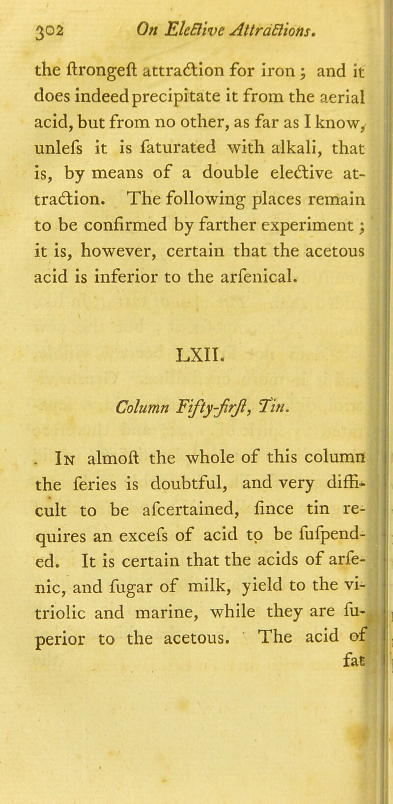 the ftrongeft attrad:ion for iron; and it does indeed precipitate it from the aerial acid, but from no other, as far as I know^ unlefs it is faturated with alkali, that is, by means of a double elective at- tradlion. The following places remain to be confirmed by farther experiment; it is, however, certain that the acetous acid is inferior to the arfenical. LXIL Column Fifty-JirJij 'Tin, . In almoft the whole of this column j| the feries is doubtful, and very diffi- i cult to be afcertained, fince tin re- j quires an excefs of acid to be fufpend- ( ed. It is certain that the acids of arfe- | nic, and fugar of milk, yield to the vi- triolic and marine, while they are fu- perior to the acetous. ' The acid of ; fat