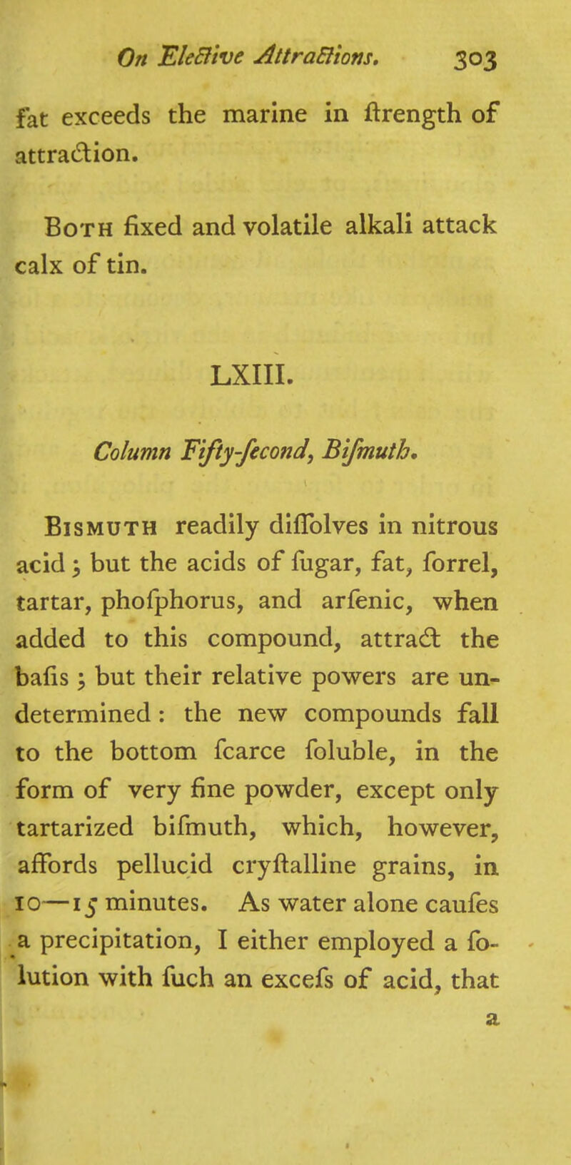 fat exceeds the marine in ftrength of attradion. Both fixed and volatile alkali attack calx of tin. LXIIL Column Fifty-fecond, Bifmuth, \ Bismuth readily diflblves in nitrous acid \ but the acids of fugar, fat, forrel, tartar, phofphorus, and arfenic, when added to this compound, attrad: the bafis \ but their relative powers are un- determined : the new compounds fall to the bottom fcarce foluble, in the form of very fine powder, except only tartarized bifmuth, which, however, affords pellucid cryftalline grains, in 10—15 minutes. As water alone caufes a precipitation, I either employed a fo- - iution with fuch an excefs of acid, that a