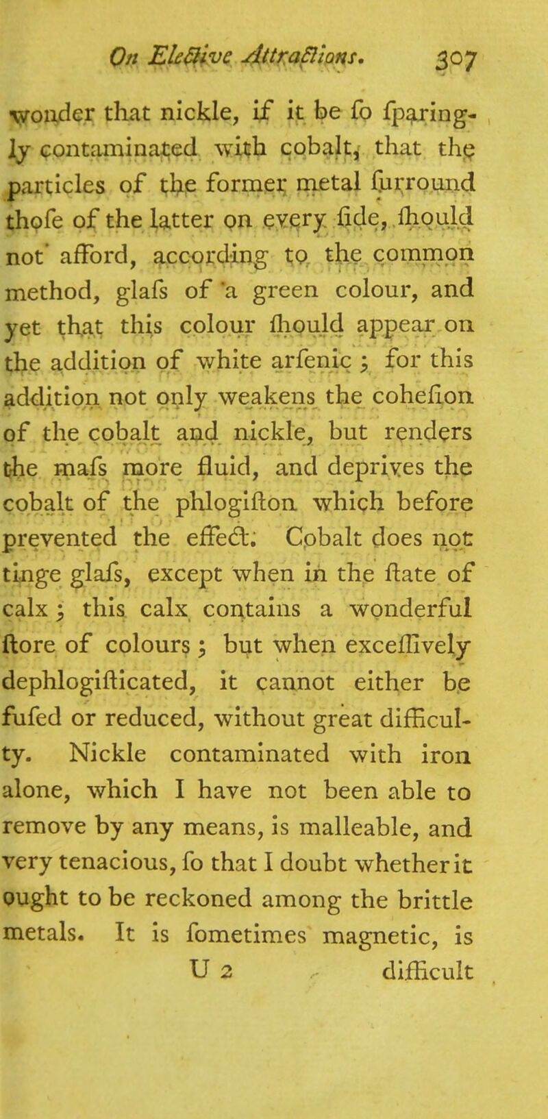 woiijder that nickle, if it be fo fp^ing- , ly contaminated with cobalt^ that th(? particles of the former raetal furroiind thpfe of the latter on eYery; hde, .fhould not’ afford, according to, the..common method, glafs of ’a green colour, and yet that this colour lliould appear on the additio.n of white arfen.ic y for this addition not only weakens the cohefion r of the cobalt and nickle, but renders the mafs more fluid, and depriyes the cobalt of the phloglfton which before I ■ ■ prevented the effed:; Cpbalt does not tinge glafs, except when in the ftate of calx ^ this calx contains a wonderful ftore of colours ^ but when exceflively dephlogifticated, it cannot either be fufed or reduced, without great difficul- ty. Nickle contaminated with iron alone, which I have not been able to remove by any means, is malleable, and very tenacious, fo that I doubt whether it ought to be reckoned among the brittle metals. It is fometimes magnetic, is U 2 diffcult