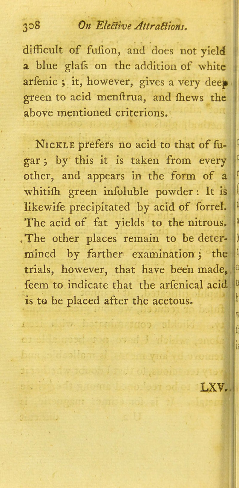 difficult of fufion, and does not yield !: a blue glafs on the addition of white ii arfenic ; it, however, gives a very deep green to acid menftrua, and Ihews the above mentioned criterions. Nickle prefers no acid to that of fu- gar by this it is taken from every other, and appears in the form of a whitifh green infoluble powder: It is * likewife precipitated by acid of forrel. The acid of fat yields to the nitrous. .The other places remain to be deter- mined by farther examination 5 the ' trials, however, that have been made, .1 feem to indicate that the arfenical acid , is to be placed after the acetous. I i r ( d a ) i II tf W LXV.,