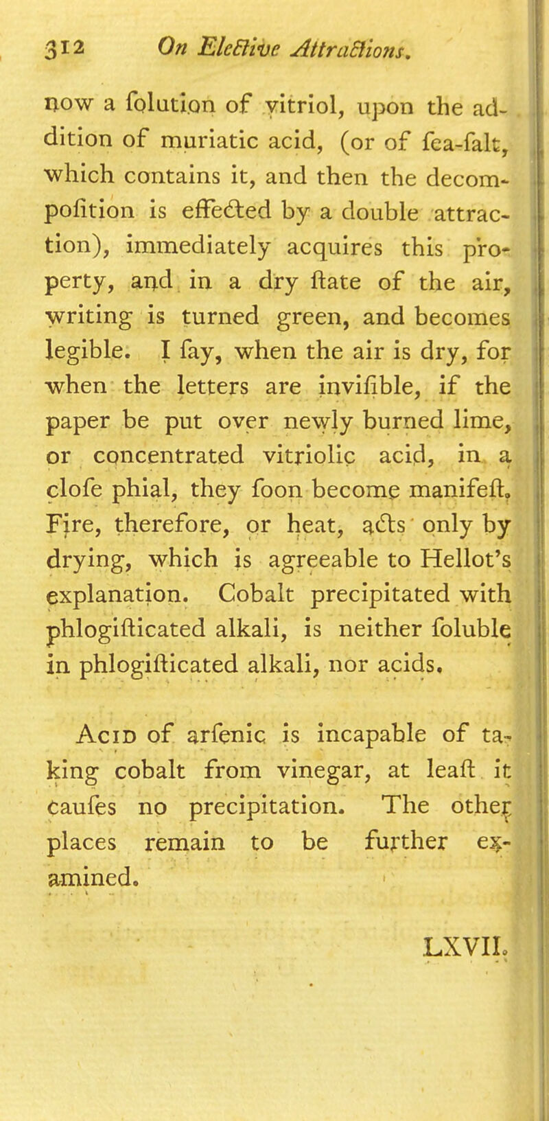 now a folatlon of yitriol, upon the ad- dition of muriatic acid, (or of fea-falt, which contains it, and then the decom* pofition is efFed:ed by a double attrac- tion), immediately acquires this pro- perty, and in a dry ftate of the air, writing is turned green, and becomes legible. I fay, when the air is dry, for when the letters are invihble, if the paper be put over newly burned lime, or concentrated vitriolic acid, in a clofe phial, they foon become manifeft, FJre, therefore, or heat, a^Tts' only by drying, which is agreeable to Hellot’s explanation. Cobalt precipitated with phlogifticated alkali, is neither foluble in phlogifticated alkali, nor acids. Acid of arfenic is incapable of ta- king cobalt from vinegar, at leaft it Caufes no precipitation. The othe^ places remain to be further ex- amined.