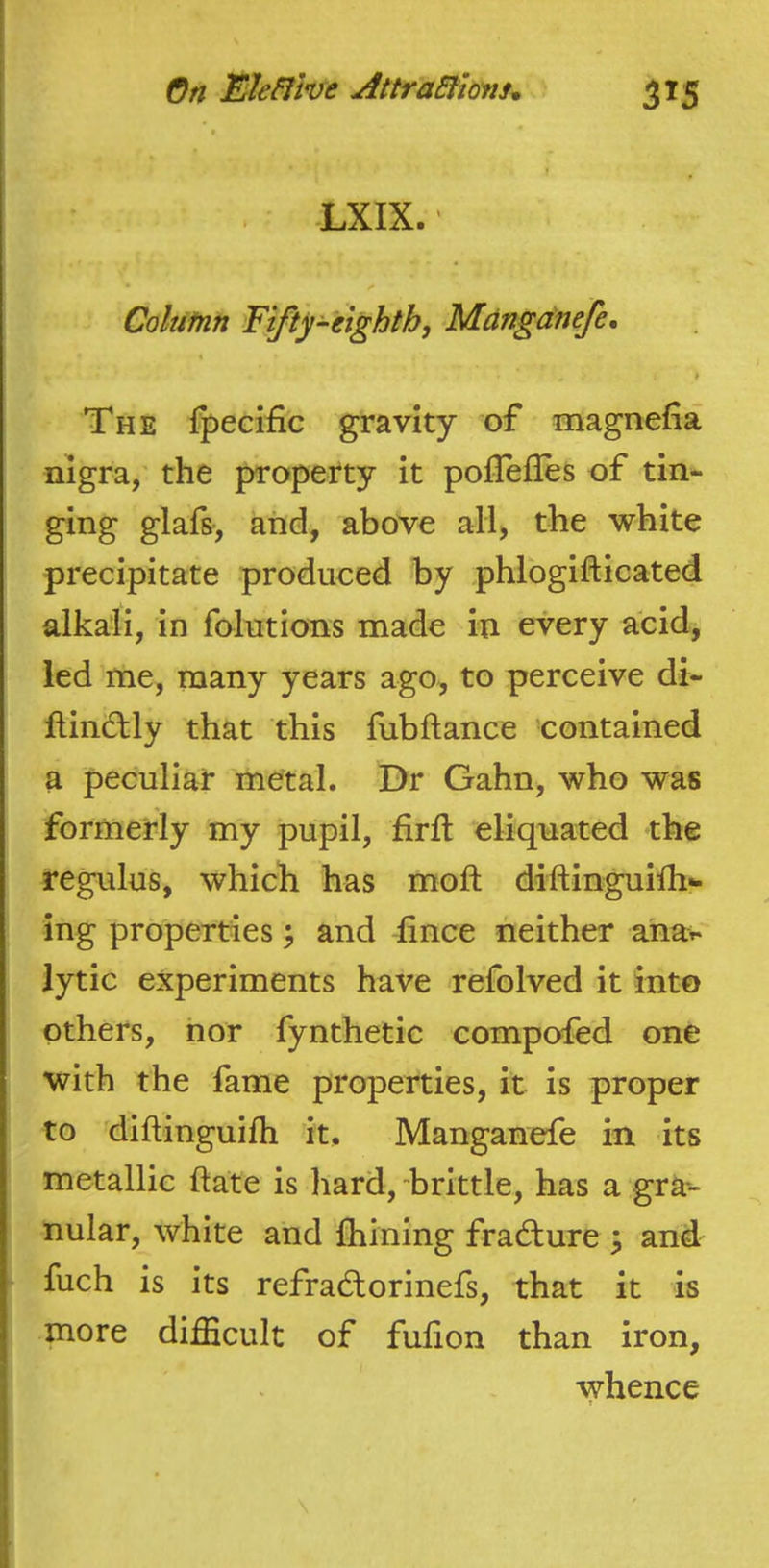 . -LXIX. Colutnn Fifty^eighth, -Mdngdnefe, k The fpecific gravity of magnefia nigra, the property it poflefles of tin- ging glafs, and, above all, the white precipitate produced by phlogifticated alkali, In folutions made in every acid, led me, many years ago, to perceive di- ftindlly that this fubftance contained a peculiat metal. Dr Gahn, who was formerly my pupil, firil eliqnated the regulus, which has mofl; diftinguilh- ing properties ^ and lince neither aha> lytic experiments have refolved it into others, nor fynthetic compofed one with the fame properties, it is proper to diftinguilh it, Manganefe in its metallic ftate is hard, “brittle, has a gra- nular, white and fliining fradlure ^ and fuch is its refrad:orinefs, that it is more difficult of fulion than iron, whence ii