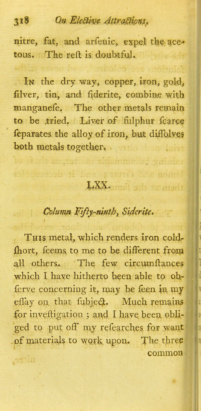 nitre, fat, and arfenic, expel the ace-* tons. The reft is doubtful. In the dry way, copper, iron, gold, filver, tin, and ftderite, combine with manganefe. The other metals remain to be .tried. Liver of fulphur fcarce feparates the alloy of iron, but diifolves both metals together^ LXX. Column Fifty-ninihf Siderlte* This metal, which renders Iron cold- fliort, feems to me to be different from all others. The few circumftances which I have hitherto been able to oh- ferve concerning it, may be feen Jn my elTay on that fubjecj. Much remains for inveftigation ; and I have, been obli- ged to put off nay refearches for want . of materials to work upon. The three f I common • ,