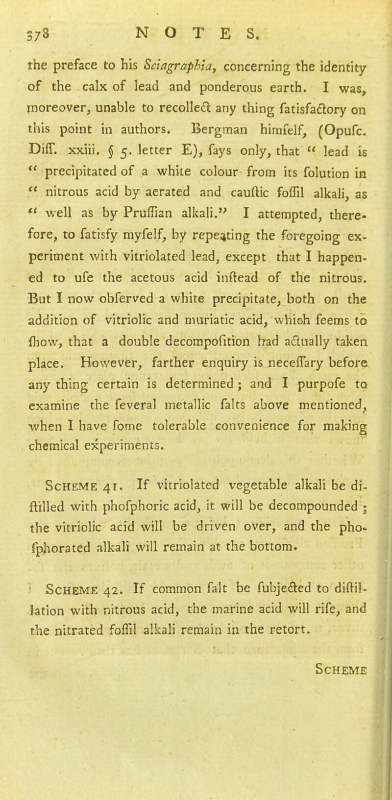 the preface to his Sciagraphia, concerning the identity of the calx of lead and ponderous earth. I was, moreover, unable to recoiled any thing fatisfadory on this point in authors. Bergman himfelf, (Opufc. DilT. xxiii. § 5. letter E), fays only, that “ lead is precipitated of a white colour from its folution in nitrous acid by aerated and cauftic foflil alkali, as well as by Pruffian alkali.” I attempted, there- fore, to fatisfy myfelf, by repeating the foregoing ex- periment with vitriolated lead, except that I happen- ed to ufe the acetous acid inftead of the nitrous. But I now obferved a white precipitate, both on the addition of vitriolic and muriatic acid, whieh feems to fhow, that a double decompofition had adually taken place. However, farther enquiry is necelTary before any thing certain is determined; and I purpofe to examine the feveral metallic falts above mentioned, when I have fome tolerable convenience for making chemical experiments. Scheme 41. If vitriolated vegetable alkali be di- ftilled with phofphoric acid, it will be decompounded ; the vitriolic acid will be driven over, and the pho- fphorated alkali will remain at the bottom. I ! Scheme 42. If common fait be fubjeded to didil- lation with nitrous acid, the marine acid will rife, and the nitrated foflil alkali remain in the retort.