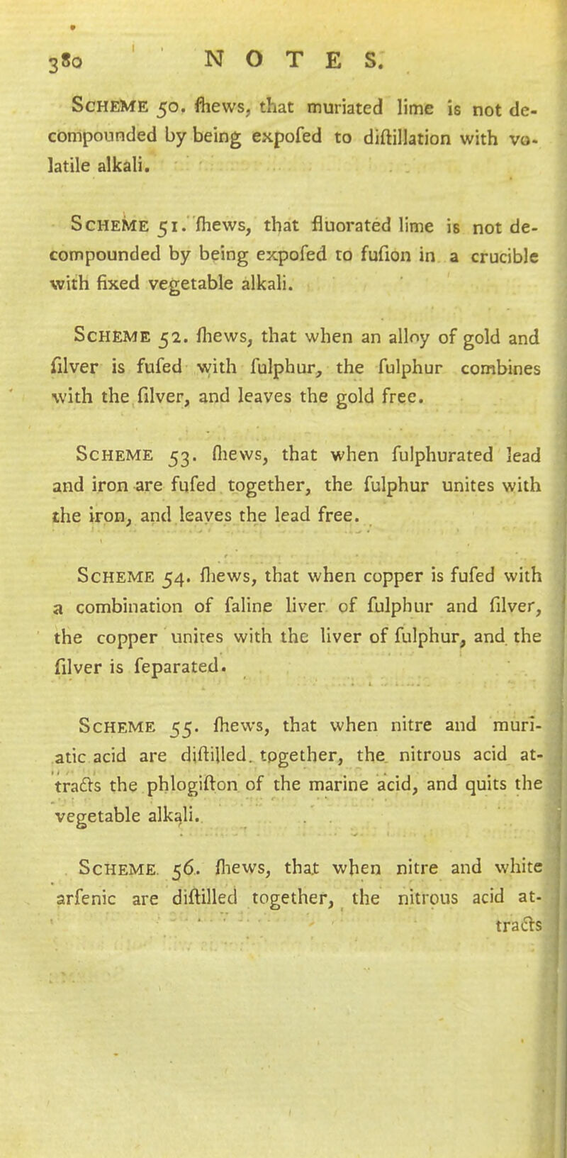 Scheme 50. fliews, that muriated lime is not de- compounded by being expofed to diftillation with vo- latile alkali. ' . Scheme 51.(hews, that fluorated lime is not de- compounded by being expofed to fufion in a crucible with fixed vegetable alkali. ' Scheme 52. fiiews, that when an alloy of gold and filver is fufed with fulphur, the fulphur combines with the^filver, and leaves the gold free. Scheme 53. fliews, that when fulphurated lead and iron are fufed together, the fulphur unites with the iron, and leaves the lead free. Scheme 54. fliews, that when copper is fufed with ^ a combination of faline liver of fulphur and filver, | the copper unites with the liver of fulphur, and the ' filver is feparated. I Scheme 55. fliews, that when nitre and murl- J atic acid are diftilled. together, the. nitrous acid at- I trafts the phlogifton of the marine acid, and quits the | vegetable alkali. . . ' i 1 Scheme. 56.. fliews, that when nitre and white j arfenic are diftilled together, _ the nitrous acid at- 11 ‘ trails I
