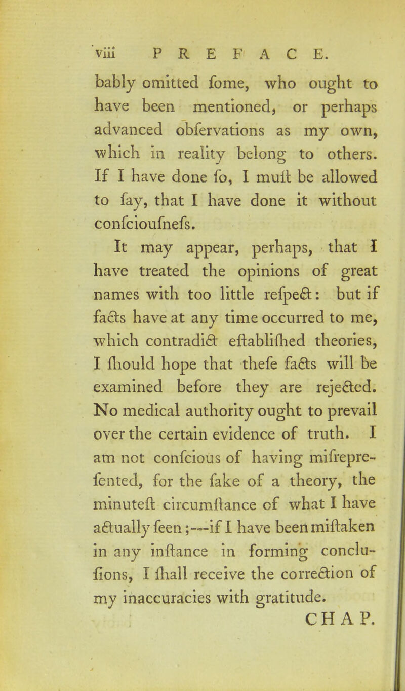 bably omitted fome, who ought to have been mentioned, or perhaps advanced obfervations as my own, which in reality belong to others. If I have done fo, I muft be allowed to fay, that I have done it without confcioufnefs. It may appear, perhaps, that I have treated the opinions of great names with too little refpe&: but if facls have at any time occurred to me, which contradi£t eftablifhed theories, I fhould hope that thefe fa&s will be examined before they are reje&ed. No medical authority ought to prevail over the certain evidence of truth. I am not confcious of having mifrepre- fented, for the fake of a theory, the minuteft circumltance of what I have a&ually feen;—if I have beenmiftaken in any inftance in forming conclu- ftons, I fhall receive the corre£ion of my inaccuracies with gratitude. CH AP.