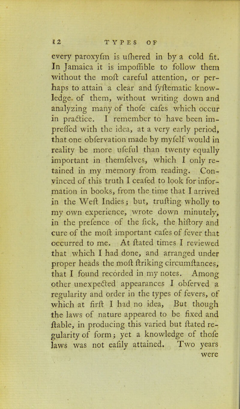 every paroxyfm is umered in by a cold fit. In Jamaica it is impoflible to follow them without the moft careful attention, or per- haps to attain a clear and fyftematic know- ledge. of them, without writing down and analyzing many of thofe cafes which occur in practice. I remember to have been im- preffed with the idea, at a very early period, that one obfervation made by myfelf would in reality be more ufeful than twenty equally important in themfelves, which I only re- tained in my memory from reading. Con- yinced of this truth I ceafed to look for infor- mation in books, from the time that I arrived in the Weft Indies; but, trufting wholly to my own experience, wrote down minutely, in the prefence of the fick, the hiftory and cure of the moft important cafes of fever that occurred to me. At ftated times I reviewed that which I had done, and arranged under proper heads the moft ftriking circumftances, that I found recorded in my notes. Among other unexpected appearances I obferved a regularity and order in the types of fevers, of which at firft I had no idea, But though the laws of nature appeared to be fixed and iftable, in producing this varied but ftated re- gularityof form; yet a knowledge of thofe laws was not eafily attained. Two years were