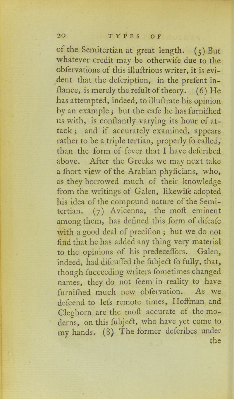 of the Semitertian at great length. (5) But whatever credit may be otherwife due to the obfervations of this illuftrious writer, it is evi- dent that the defcription, in the prefent in- ftance, is merely the refult of theory. (6) He has attempted, indeed, to illuftrate his opinion by an example; but the cafe he has furnifhed us with, is conftantly varying its hour of at- tack; and if accurately examined, appears rather to be a triple tertian, properly fo called, than the form of fever that I have defcribed above. After the Greeks we may next take a fhort view of the Arabian phyficians., who, as they borrowed much of their knowledge from the writings of Galen, likewife adopted his idea of the compound nature of the Semi- tertian. (7) Avicenna, the moft eminent among them, has defined this form of difeafe with a good deal of precifion ; but we do not nnd that he has added any thing very material to the opinions of his predeceffors. Galen, indeed, had difcuffed the fubject fo fully, that, though fucceeding writers fometimes changed names, they do not feem in reality to have furnifhed much new obfervation. As we defcend to lefs remote times, HofFman and Cleghorn are the moft accurate of the mo- derns, on this fubjedt, who have yet come to my hands. (8) The former defcribes under the