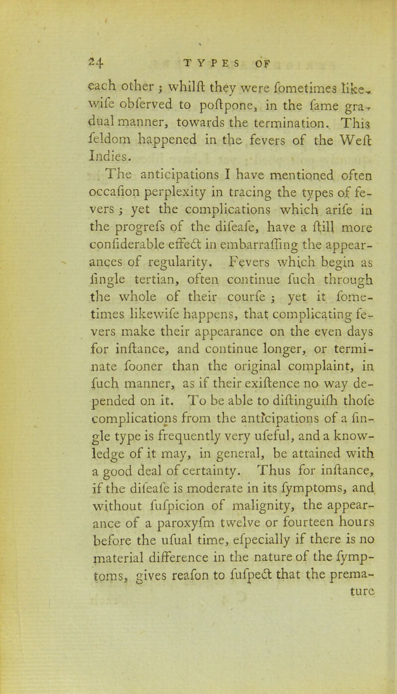 each other ; whilft they were fometimes like^ wife obferved to poftpone, in the fame gra-r dualmanner, towards the termination. This feldom happened in the fevers of the Weft Indies. The anticipations I have mentioned often occafion perplexity in tracing the types of fe- vers j yet the complications which arife ia the progrefs of the difeafe, have a ftill more confiderable etFecl in embarraffing the appear- ances of regularity. Fevers which begin as iingle tertian, often continue fuch through the whole of their courfe j yet it fome- times likewife happens, that complicating fe- vers make their appearance on the even days for inftance, and continue longer, or termi- nate fooner than the original complaint, in fuch manner, as if their exiftence no way de- pended on it. To be able to diftinguifh thofe complications from the anticipations of a fin- gle type is frequently very ufeful, and a know- ledge of it may, in general, be attained with a good deal of certainty. Thus for inftance, if the difeafe is moderate in its fymptoms, and without fufpicion of malignity, the appear- ance of a paroxyfm twelve or fourteen hours before the ufual time, efpecially if there is no material difference in the nature of the fymp- toms, gives reafon to fufpect that the prema- turc