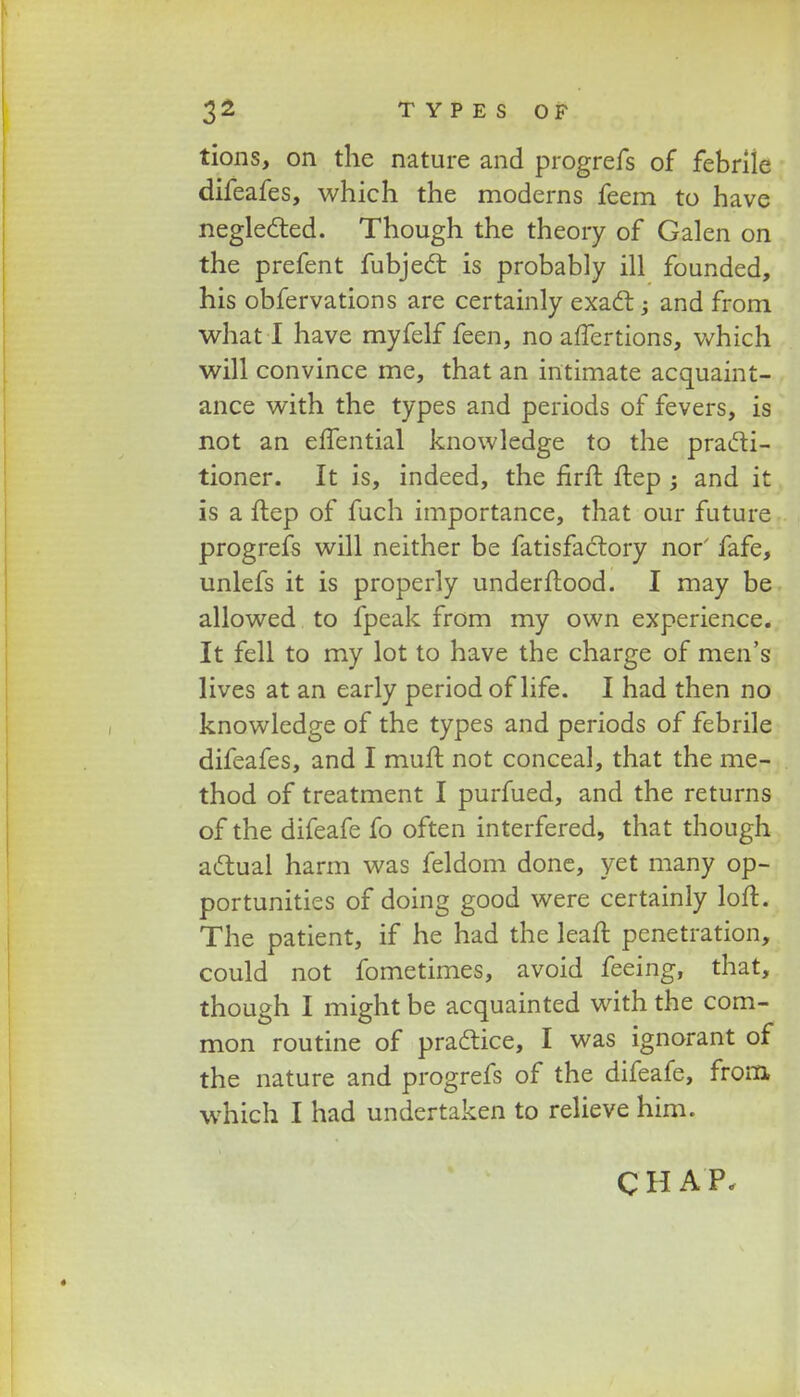 tions, on the nature and progrefs of febrile difeafes, which the moderns feem to have neglected. Though the theory of Galen on the prefent fubjecT: is probably ill founded, his obfervations are certainly exact; and from what I have myfelf feen, no affertions, which will convince me, that an intimate acquaint- ance with the types and periods of fevers, is not an elfential knowledge to the practi- tioner. It is, indeed, the firfb ftep and it is a flep of fuch importance, that our future progrefs will neither be fatisfaclory nor' fafe, unlefs it is properly underflood. I may be allowed to fpeak from my own experience. It fell to my lot to have the charge of men's lives at an early period of life. I had then no knowledge of the types and periods of febrile difeafes, and I muft not conceal, that the me- thod of treatment I purfued, and the returns of the difeafe fo often interfered, that though actual harm was feldom done, yet many op- portunities of doing good were certainly loft. The patient, if he had the leaft penetration, could not fometimes, avoid feeing, that, though I mightbe acquainted with the com- mon routine of prattice, I was ignorant of the nature and progrefs of the difeafe, frora which I had undertaken to relieve him. CHAP.