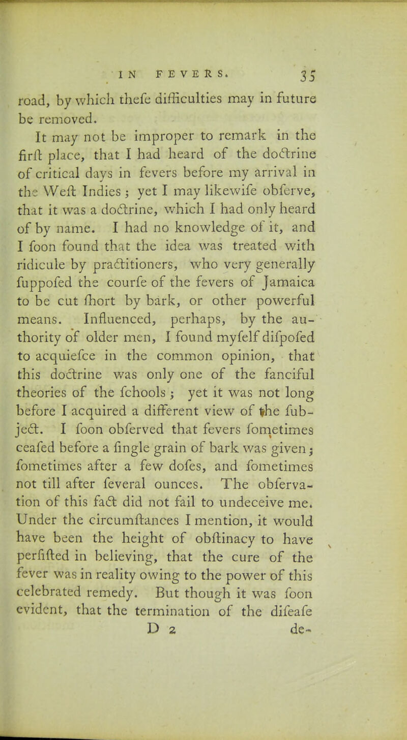 road, by which thefe difficulties may in future be removed. It may not be improper to remark in the firffc place, that I had heard of the doftrine of critical days in fevers before my arrival in the Weft Indies; yet I may likewife obferve, that it was a doctrine, which I had only heard of by name. I had no knowledge of it, and I foon found that the idea was treated v/ith ridicule by pradtitioners, who very generally fuppofed the courfe of the fevers of Jamaica to be cut mort by bark, or other powerful means. Influenced, perhaps, by the au- thority of older men, I found myfelf difpofed to acquiefce in the common opinion, that this doctrine was only one of the fanciful theories of the fchools ; yet it was not long before I acquired a different view of vhe fub- jec?b. I foon obferved that fevers fometimes ceafed before a fingle grain of bark was given; fometimes after a few dofes, and fometimes not till after feveral ounces. The obferva- tion of this faft did not fail to undeceive me. Under the circumftances I mention, it would have been the height of obftinacy to have perfifted in believing, that the cure of the fever was in reality owing to the power of this celebrated remedy. But though it was foon evidcnt, that the termination of the difeafe D 2 de~