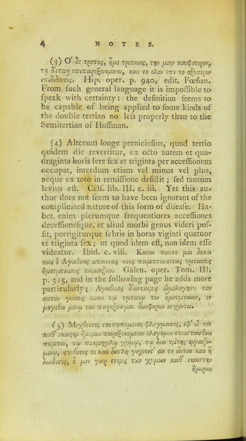 (3) h TPOTrog, rj[xt rptratog, ryv yjp mrfdWMfy T»] ZsrSpVi S7Tl7rapc'£oV0[J<SVOt, KOil TO 07\0V S7XI 10 OpVTSPOV tmilthmc. Hip. oper. p. 940^ edit. Fccfian. From fuch general language it is impoflible to- fpeak with certainty: the definition feems to bu capable of being applied to fome kinds of the double tertian no lefs properly than to the Semitcrtian of Hoffman. (4) Alterum longe perniciofius, quod tertio quidem die revertitur, ex odto autem et qua- draginta horis fere fex et triginta per acceflionem occupat, interdum etiam vel minus vel plus, ncque ex toto in remifilone defiftit; fed tantum levius cll. Cclf. lib. III. c. iii. Yet this au- thor does not feem to have been ignorant of the complicatcd natureof this form of dileafe. Ha- bet enim plcrumque frcquentiores accefliones deceflionefque, et aliud morbi genus videri pof- fit, porrigiturque febris in horas viginti quatuor et tiiginta fex; ut quod idem eft, non idem cfle videatur, Ibid. c. viii. Kara ravio \uai Iokh xai 0 Aya9tvog amawag rovg 7raps.KrsivovTag rpiratovg 7jijinciTo:iovg cvc\j.a'(siv, Galen. oper. Tom. II!. p. 335, and in the follovving page he adds more particularly; AyaQivcg cfavTixpvg uuoXoyvjcn rov avrov ysvovg sivai Toa rptrat-co tov vj[j,tTpiTaiov, sv ysys9si jj-ovod rov fraf>oQV<P[jim \)ici$opav tcrypvra* (5) MiyQc-vrog rovo-/i7TOjxsvov (pXsy[xaTog, s<p oj tcv SKCigvjv ^[xspav 7to.pczvvo[lsvov st\syo\j.sv crvvt<rTa<r&ai vtvpsrov, t(a> 7Tt:iccyj}X(A> yv[up, tw licc rphvjg spryct^ jjlsvco, <rv\9ircg ts Kdi SwtAj? ytyvovr av rs atrta xai vj huQicrtc, 0 yac srspog tcav %v[jaiv noiQ SKourrvjv vjpspay