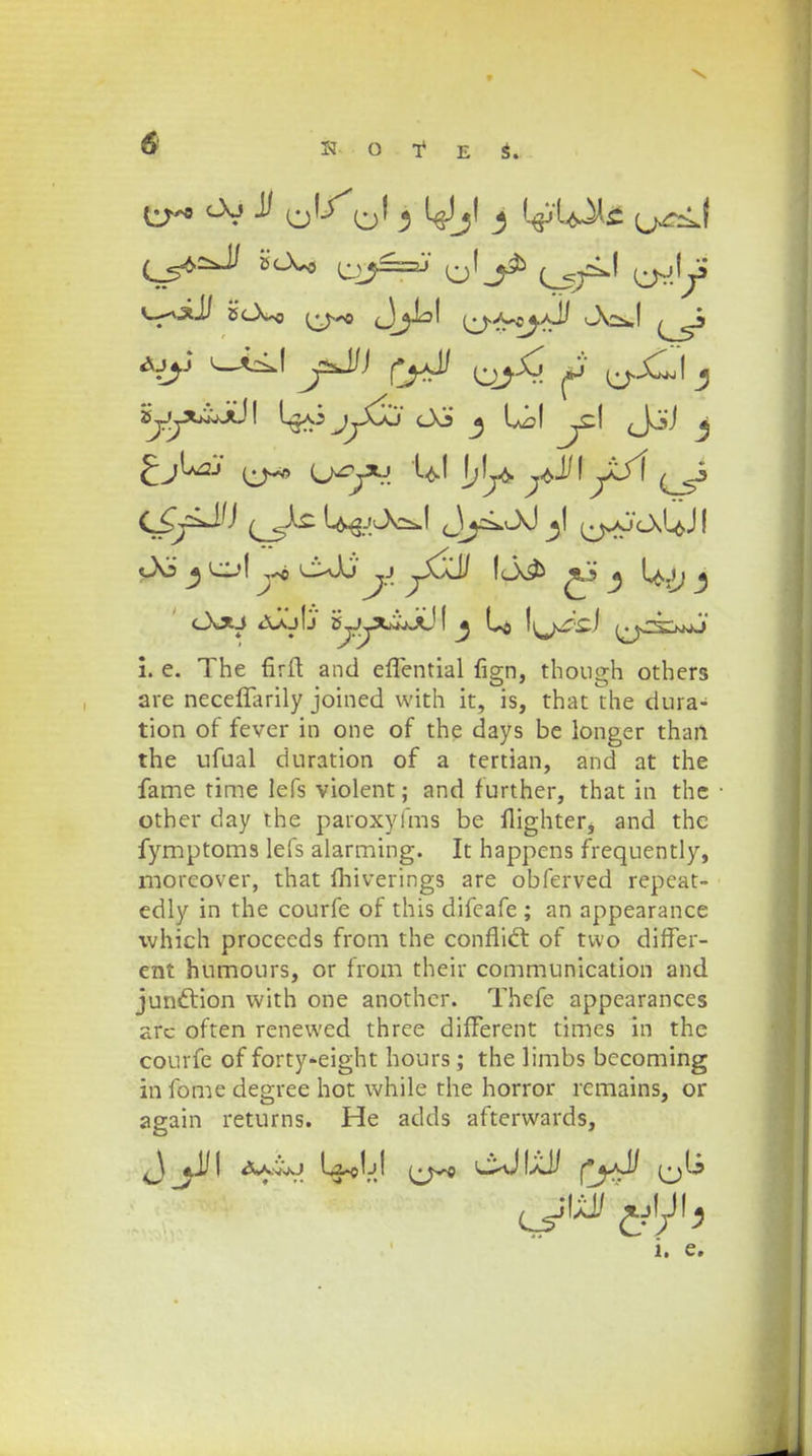 £jLaj ^ u^xj U! 1,1^ ^JJI yji 3 l^->l c*)j' ,j \o& ^3 2 Ujj ^ c\xj jujIj s^xi/jj! ^ L$ i. e. The firft and effential lisrn, thousdi others are neceflanly joined with it, is, that the dura- tion of fever in one of the days be longer thaii the ufual duration of a tertian, and at the fame time lefs violent; and further, that in the other day the paroxyfms be flighter, and the fymptoms lefs alarming. It happens frequently, morcover, that fhiverings are obferved repeat- edly in the courfe of this difeafe ; an appearance which procccds from the confiict of two difFer- ent humours, or from their communication and junction with one anothcr. Thefe appearances arc often renewed three difFerent times in the courfe of forty-eight hours; the limbs becoming in fome degree hot while the horror rcmains, or again returns. He adds afterwards, J ^JJI <x*viuj Ia^Ij! i^yo c^JIaJJ fj-d (jU i. e.
