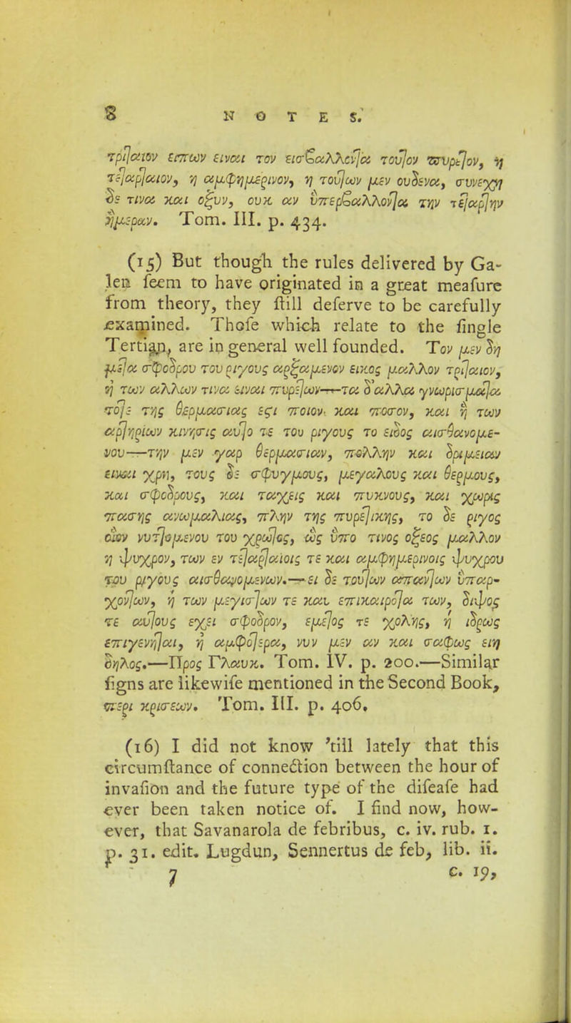 rfijmw Scttoov stvut tov sio~£>u?\?\cvju Tovjov •ttvpfjov, \j TijupjuLOV, 7] cijjLtpvjjjLsgivoVi 7] Tovjcov [jlsv ovlsvu, o-vvs%fl % Tivci xui o'£vv, ovx uv VTisp^aKhovjct, mv tkjupjYjV ^c-pav. Tom. III. p. 434. (15) But though the rules delivered by Ga~ len feem to have originated m a great meafure from theory, they ftill deferve to be carefully jexamined. Thofe which relate to the fingle Tertiaj}, are in general well founded. Tov jjlsv Sjj fjLsja o-tpcopov Tovptyovg ap^a[usvov entog [j.a?\Xov Tptjatcv, 7j toov aXhoov Ttva uvui 7tvp^oov-rr-Tu o'uK?\U yvcopio-fjLuja, rroj ■ T/ig QzpjLucnag sgt txqlqv- xui ttwov, xui t) toov ctpjrjPioov xivrpig uvjo zs tov piyovg tq sioog ulq-^uvo[j.s- VOV—V/jV [JLcV yup QspfJJUCriUV, 7IQK?\YjV XUL IpijJLSlUV siVoiL %pf\, Tovg h o-Lpvy/jiovg, [jisyaKovg xul Ssp[j.ovg, xai crtpcSpovg, xul Tuyjig xut Txvxvovg, xui yooptg liUCYjg avoo[xu?\iug, 7X?\Yjv TYjg TivpsjixTjg, to o~s piyog cusv vvfjo[j.svov tov ypoojog, cog v7ro Ttvog o^sog [jluKXov t; \l>v%pov, toov sv Tijufluiotg ts xat u[j,(pYj[jLSpivoig \\jvyjpov rw p/yovg uicr$c<yo[jLcVoov.—si os tqvJoov urrrufjoov vTrup- %ovjcov, y) toov [jLiyiQ-joov ts xav STTixuipoju toov, h^ot; ts avjovg syjt o-poopov, sjisjog ts %pKY\g, rj iSpcog i7riysvYijui, 7] apLtpojzpa, vvv [LcV uv xul <ru(pcog slt) orjKog.—Upog T?\avx. Tom. IV. p. 200.—Similar figns are likewife mentioned in the Second Book, t/TSPL xplosoov. Tom. III. p. 406, (16) I did not know 'till lately that this circumftance of conne&ion between the hourof invafion and the future type of the difeafe had ever been taken notice of. I find now, how- ever, that Savanarola de febribus, c. iv. rub. 1. p. 31. edit. Lugdun, Sennertus dc feb, lib. ii. j c. 19,