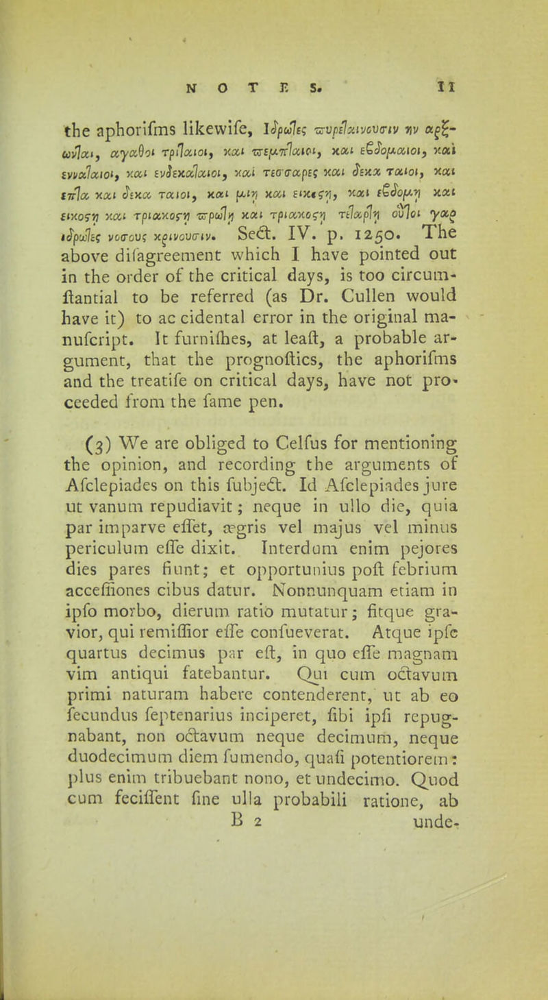 the aphorifms likewife, lfyule; wiptlenvoVTtv mv af£- wvlai, ayaOot Tpi7aioi, xai ■cr£(u7r7«»C't, xat eSJo/xaioi, xa» fvi/a7aio», xat evJe>ca7aioi, xai TeocrapEf xai <?£>ca Tatoi, *at £7r7a xai cfsxa Taioi, xat (xtjj jcai twtgri, '£at iQJopn xat ftxofTj xai Tpiaxor>) zj-pwlij xat Tpiaxo?-»} rtjxfl^ oVjoi yaa tfytclti vocrou? x^ivcucriv. Sed. IV. p. 1250. The above difagreement which I have pointed out in the order of the critical days, is too circum- ftantial to be referred (as Dr. Cullen would have it) to ac cidental error in the original ma- nufcript. It furniihes, at leaft, a probable ar- gument, that the prognoftics, the aphorifms and the treatife on critical days, have not pro- ceeded from the fame pen. (3) We are obliged to Celfus for mentioning the opinion, and recording the arguments of Afclepiades on this fubjecft. Id Afclepiades jure ut vanum repudiavit; neque in ullo die, quia par imparve effet, cegris vel majus vel minus periculum effe dixit. Interdum enim pejores dies pares finnt; et opportunius poft febrium acceffiones cibus datur. Nonnunquam etiam in ipfo morbo, dierum ratio mutatur; fitque gra- vior, qui remiffior efTe confueverat. Atque iplc quartus decimus par eft, in quo effe magnam vim antiqui fatebantur. Qui cum octavum primi naturam habere contenderent, ut ab eo fecundus feptenarius inciperet, fibi ipfi repug- nabant, non octavum neque decimum, neque duodecimum diem fumendo, quali potentiorem: plus enim tribuebant nono, et undecimo. Quod cum feciffent fine ulla probabili ratione, ab B 2 unde- 1