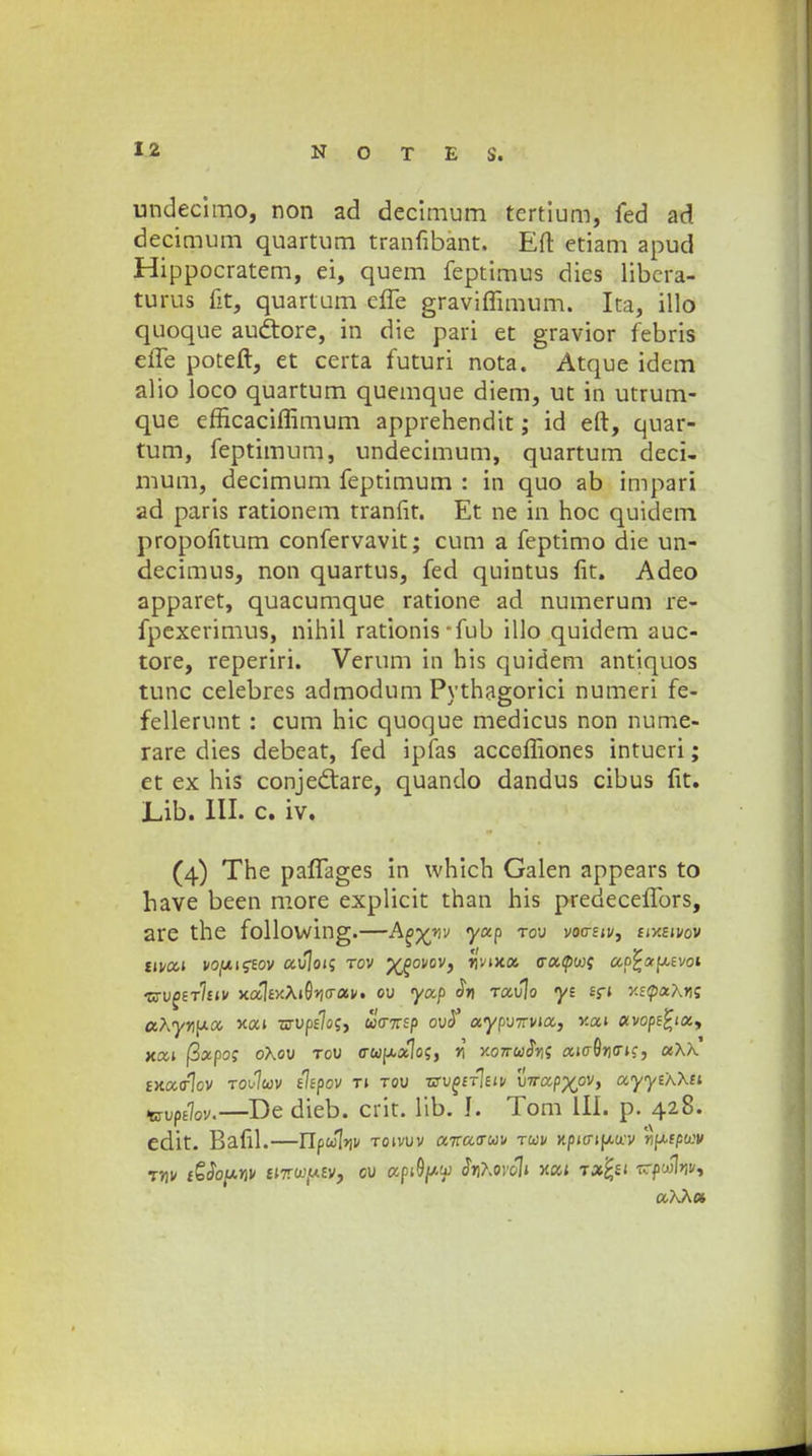 undecimo, non ad decimum tertium, fed ad decimum quartum tranfibant. Eft etiam apud Hippocratem, ei, quem feptimus dies libcra- turus fit, quartum effe graviffimum. Ita, illo quoque audtore, in die pari et gravior febris effe poteft, et certa futuri nota. Atque idem alio loco quartum quemque diem, ut in utrum- que efficaciffimum apprehendit; id eft, quar- tum, feptimum, undecimum, quartum deci- mum, decimum feptimum : in quo ab impari ad paris rationem tranfit. Et ne in hoc quidem propolitum confervavit; cum a feptimo die un- decimus, non quartus, fed quintus lit. Adeo apparet, quacumque ratione ad numerum re- fpexerimus, nihil rationis*fub illo quidem auc- tore, reperiri. Verum in his quidem antiquos tunc celebres admodum Pvthagorici numeri fe- fellerunt : cum hic quoque medicus non nume- rare dies debeat, fed ipfas acceffiones intueri; et ex his conjedtare, quando dandus cibus fit. J_,ib. III- c. iv. (4) The paffages in which Galen appears to have been more explicit than his predeceffors, are the following.—&(>xnv 7aP ro'J vocriiVi siY.sivov tivai vopiucjsov avjotq rov X£ovov) *l'v,5ta tracpu; ap^otpt.svoi tzv^tIuv xal£xA»0>i<rav. ov yap <?»> rav\o yi sfi >tEtpa*\»is cchynpa v.ai Tsvpslozy uo-nsp ovS aypvitvia, v-ai avops£iay xxi ftxpo; oXov tov (rwp.*1o5, n y.07ru$ni aio-Qno~is, aXK matrlov toJuv tispov ti tqv TSv£tr\m \)irxpx°v> ayyihhu Hzvpdov.—De dieb. crit. lib. J. Tom III. p. 428. edit. Bafil.—Ylpulnv toivvv a-nao-uv tuv xp(trip.ti'v nptpwv ?nv i£So[xriv iiTtwy.sv, ov apifyu fahoroli xcu rxfei uKA»