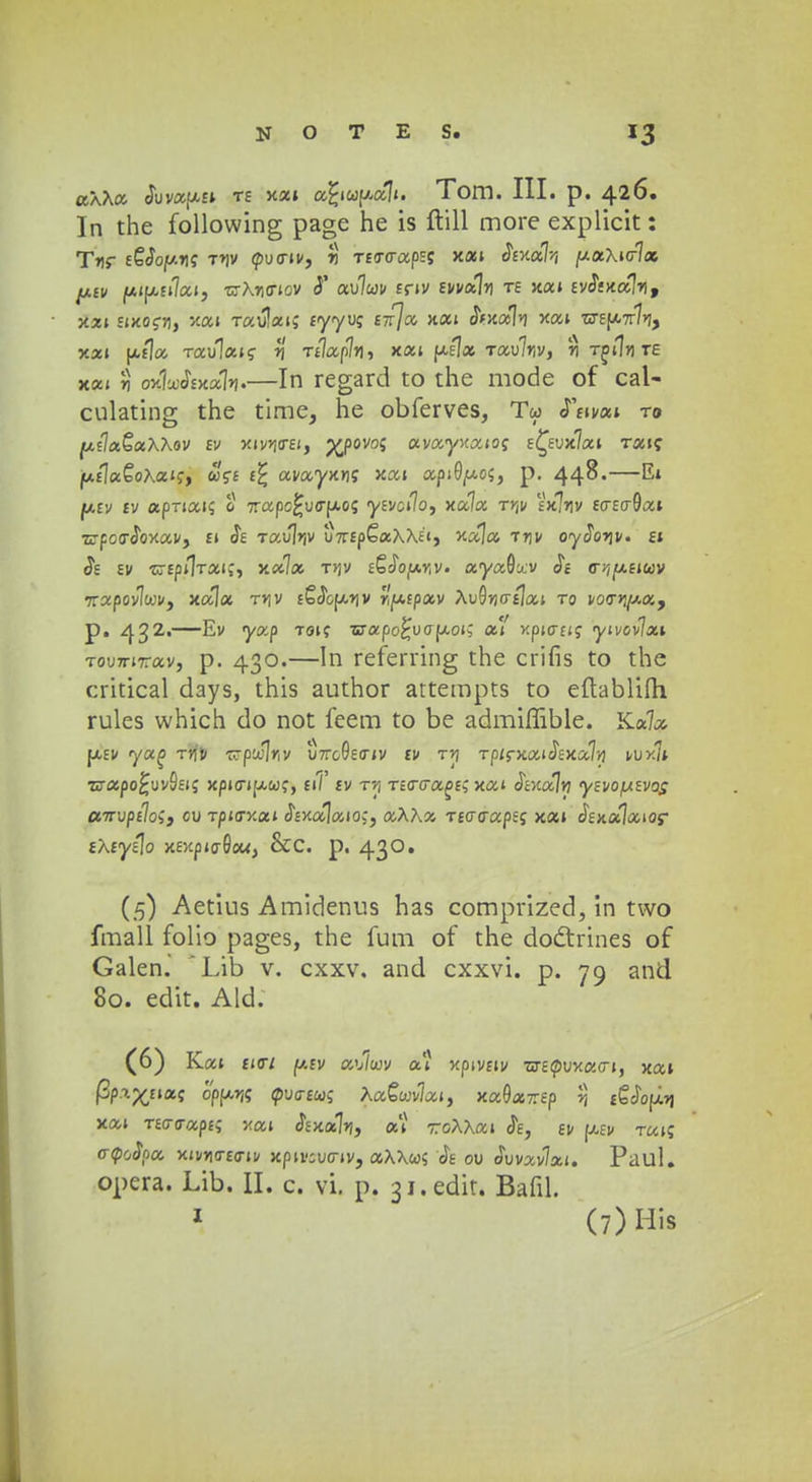 aXXa Svvapti te xa» afyupalt. Tom. III. p. 426. In the following page he is ftill more explicit: Tnr eQSoy.riq t*\v pucriv, r) T£crcrapss xai &v.a% //aXiolc* ptv (J.ipu1ai, rzXwiov <T au7c<;v £nv Evvaln te xai £y<5ixa1rif y.xi imoeri, xai raulai? £yyu? £7r7a xai <5Vxa1i xai T3-E(A7r7>?, xai ptfla Tau1a»f rj Telafln, xai pi]a Tau7riv, ri tjiIjite xai 11 ox1ajj£x»7»j.—In regard to the mode of cal- culating the time, he obferves, Tw «Tfivai t» [AtlaQxXXov ev y.ivn<rei, %povo5 avayxaioj EC^Eux7ai Tai? jw,£la€oXaij, &>'?£ £^ avayxKjc; xai api0(uo$, p. 44^« iktv iv apTtai? 0 7rapc£ucrfAo<; *y£vci7o, xa7a t>jv Vxlrjv £<r£tr9ai Trpocrcloxav, £i <Je Taujrjv u7r£p£aA\E<, xala -rrjv oydorjv. ej <5s £v -crEpilTai;, x«7a tjjv fSJoiAViV. aya&xv $e (rviy.tiuv •napovlwv, xala tvjv ££<5cfx»iv Wptpav AuOrjcralai to vocrr;//.a, p. 432»—Ev yxp toi? srapo^uap-oi; ai' xptcrfi? ytvovlxi Toumrav, p. 430.—In referring the crifis to the critical days, this author attempts to eftablifli rules which do not feem to be admiffible. Ka7a fxfv yag ti\v Trpu.1/iv uVcOeo-iv £V t»j Tpirxai<J£xa7rj vux7* Tjrapo^uvSfig xpicrifxwc;, £i/ £v t»j Tttro-age; xat dbcalrj yevopevos arrvptloi, cv Tpisv.ai Sexalaios, aXXx Tto-aapeq xai Sexalaios- iXtytlo xey,ptaQou, &C p. 430. (5) Aetius Amidenus has comprized, in two fmall folio pages, the fum of the doctrines of Galen. Lib v. cxxv, and cxxvi. p. 79 and 80. edit. Ald. (6) Kai £icr/ p.£v au/cuv ai xpivfiv 73-Ecpuxacn, xat P?4%«*« 0'pp.rj; cpuo-fw; XaQuvlai, xa^ar.ep r, f6ciofi*i xai T£crcrap£i xai ^xalrj, a'i -rroXXat Je, tv jjcev Tuiq o-<poSpa xivn<r£<riv xpu-iucrtv, aXXoos <Je ou ivvavlxt. Paul. opera. Lib. II. c. vi. p. 31. edit. Bafil. 1 (7)His