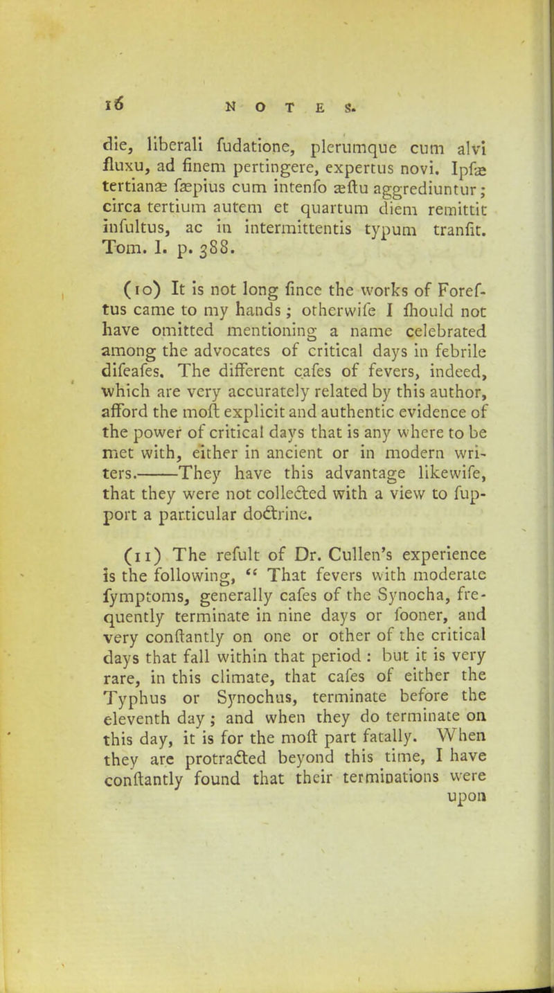 die, liberali fudatione, plerumque cum alvi fluxu, ad finem pertingere, expertus novi. Ipfje tertianse faspius cum intenfo asftu aggrediuntur; circa tertium autem et quartum diem remittic infultus, ac in intermittentis typum tranfit. Tom. 1. p. 388. (10) It is not long fince the vvorks of Foref- tus came to my hands; otherwife I fhould not have omitted mentionino a name celebrated among the advocates of critical days in febrile difeafes, The diflferent cafes of fevers, indeed, which are very accurately related by this author, afford the moft explicit and authentic evidence of the power of critical days that is any where to be met with, either in ancient or in modern wri> ters. They have this advantage likewife, that they were not collected with a view to fup- port a par.ticular do&rine. (11) The refult of Dr. Cullen's experience is the following,  That fevers with moderate fymptoms, generally cafes of the Synocha, fre- quently terminate in nine days or fooner, and very conftantly on one or other of the critical days that fall within that period : but it is very rare, Ln this climate, that cafes of either the Typhus or Synochas, terminate before the eleventh day ; and when they do terminate on this day, it is for the moft part fatally. When they are protracted beyond this time, I have conftantly found that their termioations were upon