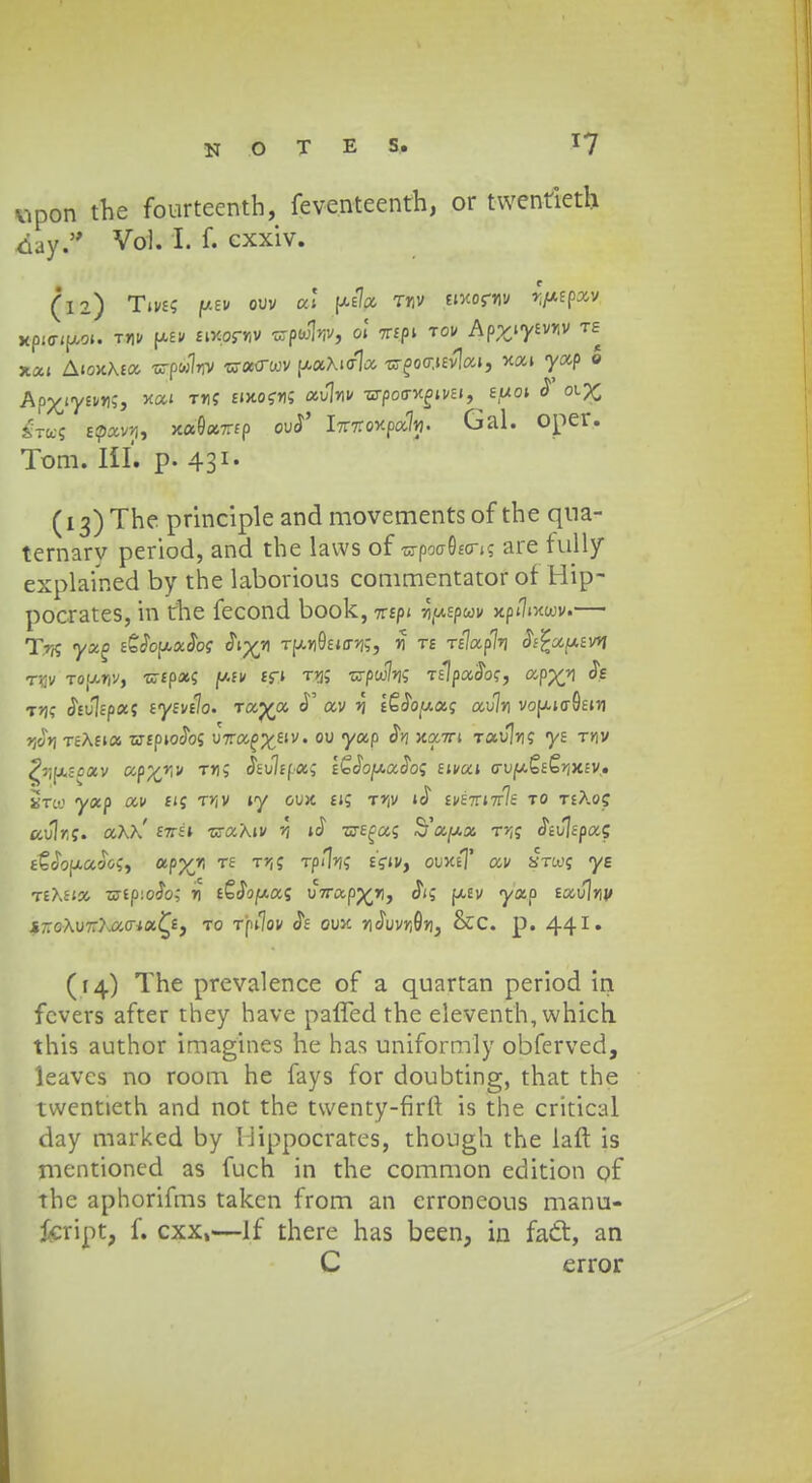vipon the fourteenth, feventeenth, or twentieth daytf Vol. I. f. cxxiv. (12) Tives f*£» ouv m {*s7* rr,v moftu rpipxv MpinjXM. jai» e»W wpwlv, 01 tt«P» t°* Apyiywv te xat AioKAta -crpwlriv w«<rwv ffc»Xi<r1a •nr£o<r,t£v1at, xai yap © Apx/yswS, na' T*i? EtxosW au]*iv •nrpo<rw£ivEi,£,ot 0* 01 £ £ro$ Efav>|, xaOaTrfp ou<J' i%7Co-KDa%. Gal. oper. Tom. III. p. 431. (13) Thc principle and movements of the qna- temarv period, and the laws of ra-poo-0£cns are fully explained by the laborious commentator of Hip- pocrates, in the fecond book, 7T£pt *)(«Epwv xpijixwv.— Tr$ ycco &SopxSos Si^-n TpuioW*;;, *T te Tf7ap7*) Jj£a«£v*i rnv toudv, uip&l \>-iv £fi t*js n-pw7*is fEipatToff, app£*i h t*js (JEulcpa; tyzv^o. -rocyoc eT av ^ lE^uaf au7*i vop.io-0£t*i *3&*jT£Afia srfpiocTos U7ra^£iv. ou yccp Sn xxtti Tau7*j? yt ty\v ^r^-oxv ap^iv t*i; Stvltf.cc; 1Q1Sop.ot.Sos tivui crvp&tQrixtv, Stco yap ai/ £iff T*jv ty oux £i; T»jv i<J £v£7rt7r7e to teXo? au1*,ff. aX>/ £7r£t •craAiv rt iS zytcu; Sccpx t^j ^JJfpa; tQSo^uSo^ otpyj, TE TP'1iS eV<V, ouxe? av stco? ye teXsi» w£p:oc5o; n eSJojaas uVapp^*), Jis f/.£v <yap £au]*ij/ i-cAuTr^crta^e, to Tpt7ov Je oux *]o\iv*i0*), &C. p. 441, (14) The prevalence of a quartan period in fcvers after they have paffed thc eleventh, which. this author imagines he has uniformly obferved, leavcs no room he fays for doubting, that the twcntieth and not the twenty-firft is the critical day marked by liippocrares, though the laft is mcntioned as fuch in the common edition of the aphorifms takcn from an crroncous manu- fcript, f. cxx,—If there has been, in fatt, an C error