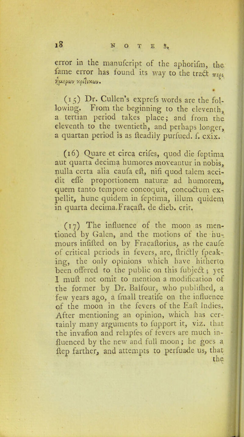 error in the manufcript of the aphorifm, the fame error has found its way to the tradt » (i 5) Dr. Cullen's exprefs words are the fol- lowing. From the beginning to the elevenih, a tertian period takes place; and from the eleventh to the twentieth, and perhaps longer, a quartan period is as fteadily purfued. f. cxix. (16) Quare et circa crifes, quod die feptima aut quarta decima humores moveantur in nobis, nulla certa alia caufa eft, nifi quod talem acci- dit effe proportionem naturze ad humorem,, quem tanto tempore concoquit, concocl:um ex- pellit, hunc quidem in feptima, illum quidem in quarta decima.Fracaft. de dieb. crit. (17) The influence of the moon as men- tioned by Galen, and the motions of the hu- mours infifted on by Fracaftorius, as the caufe of critical periods in fevers, are, ftriclly fpeak- ing, the only opinions which have hitherto. been offered to the public on this fubjedt; yet 1 muft not omit to mention a modification of the former by Dr. Balfour, who publifhed, a few years ago, a fmall treatife on the influence of the moon in the fevers of the Eaft lndies. After mentioning an opinion, which has cer- tainly many arguments to fupport it, viz. that the invafion and relapfes of fevers are much in- fluenced by the new and full moon ; hc goes a ftep farther, and attempts to perfuade us, that