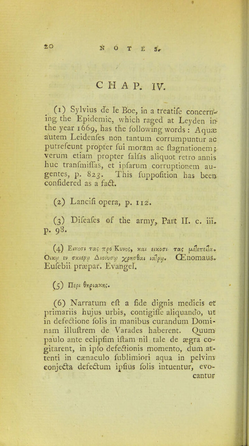 C H A P. IV. (1) Sylvius de Ie Bbe, tn a treatife concern'- ing the Epidemic, vvhich raged at Leyden in- the year 1669, has the foliovving words: Aquce autem Leidenfes non tantum corrumpuntur ac putrefcunt propter fui moram ac fbgnationem; verum etiam propter falfas aliquot retro annis huc tranfmiffas, et ipfarum corruptionem au- gentes, p. 823. This fuppofition has been confidered as a fadt. (2) Lancifi opera, p. 112. (3) Difeafes of the army, Part II. c. iiu p. 98. (4) Ewocr» roc<; n^n Kuvo;, xai smotri raq ^ilizstjoc» Oixw £v o-jcifpj Aiovuo-y ^pncGa» i«7pw. CEnomauS. Eufebii praspar. Evangel. (5) ITfpi Or^iaKn;. (6) Narratum eft a fide dignis medicis et primariis hujus urbis, contigifle aliquando, uc in defectione folis in manibus curandum Domi- nam illuftrem de Varades habeient. Quum paulo ante eclipfim iftam nil tale de segra co* gitarent, in ipfo defeftionis momento, dum at- tenti in csenaculo fublimiori aqua in pelvini conjedta defedtum ipfius folis intuentur, evo- cantur