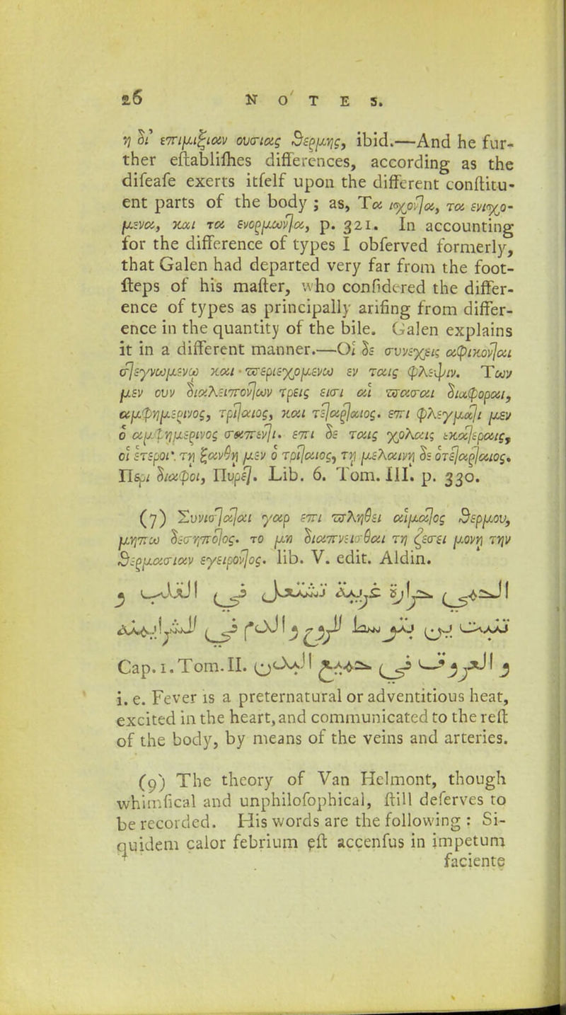 vj c>t iTCi^iotv ovo-tag Bspjj.Yig, ibid.—And he fur- ther eftablifhes diffeiences, according as the difeafe exerts itfelf upon the different conftitu- ent parts of the body ; as, Ta Kyovja, Ta w%o- fj.sva, vmi ia svoppavjci, p. 321. In accounting for the difference of types I obferved formerly, that Galen had departed very far from the foot- fteps of his mafter, who confidtred the differ- ence of types as principally arifing from differ- ence in the quantity of the bile. Galen explains it in a different manner.—Ol h o-vvsyjt; a(piKovjai (fjsyvoJixivci) xon • wspisxojxsvoo sv Tuig (pXs-^iv. Toov fxsv ovv ^iOiK:t7rovjoov Tpstg sto~i al wao-at ^tapopai, ccyjpvi^zoivoc, Tpijaiog, xat Tsjaflcciog. stti (pKsyjjcaji jjlsv 0 u\j.lY]\j.iPivog o-#.7Tiv\t. stti $s ratg %ohui; iKajiputg, 01 STSpoi: ty\ ^uvQn jxsv 0 Tpijaiogy tyj ^sXatvn 5= QTsja^aiog, Uspt hapoi, Uvpsj. Lib. 6. Tom. 111. p. 330. (7) JZvvio^jajai yap stti wXYj9si a\jj.a\og 3spjj.ovf fXYj7rco ho-Yi7Tojog. to [jlyi ^ta7TV:iy9at ty( ^sost y,ovri WJV 2ap}j.ao-iav systpovjog. lib. V. edit. Aldin. <xJL^.j!ywJ.' fc>JI ^ ^p^i jXj ^jj C^.jJJ Cap. 1. Tom. II. ' ^3 ' 3 i. e. Fever is a preternatural or adventitious heat, excited in the heart, and communicatcd to the reft of the body, by means of the veins and arteries. (9) The theory of Van Helmont, though whnr.fical and unphilofophical, ftill deferves to be recorded. His words are the following : Si- quidem caior febrium eft accenfus in impetum faciente
