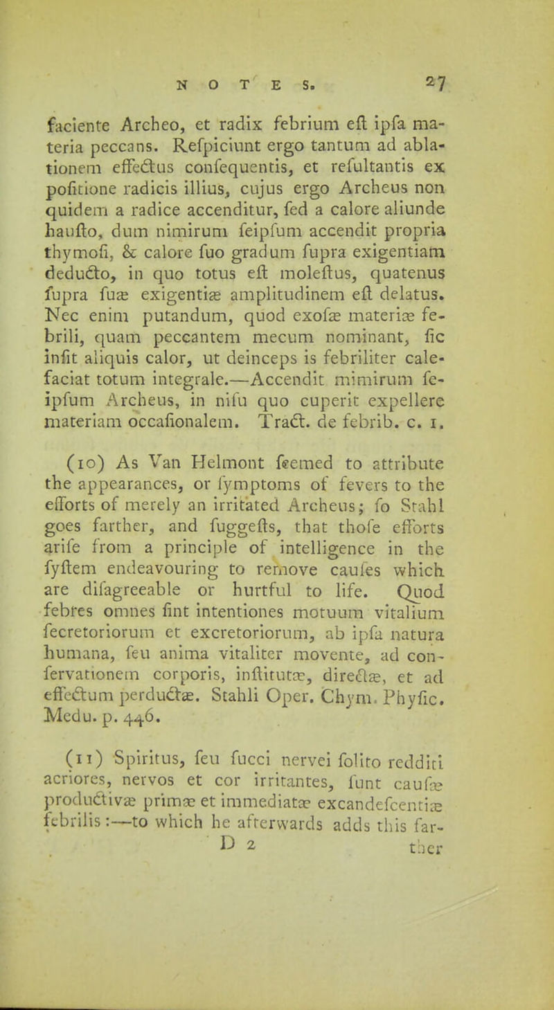faciente Archeo, et radix febrium eft ipfa ma- teria peccnns. Refpiciunt ergo tantum ad abla- tionem effe&us confequentis, et refultantis ex pofirione radicis illius, cujus ergo Archeus non quidem a radice accenditur, fed a calore aliunde haufto, dum nimirum feipfum accendit propria thymofi, & calore fuo gradum fupra exigentiam deducto, in quo totus eft moleftus, quatenus fupra fuffi exigentize amplitudinem eft delatus. Nec enim putandum, quod exofa? materia?. fe- brili, quam peccantem mecum nominant, fic infit aiiquis calor, ut deinceps is febriliter cale- faciat totum integrale.—Accendit mimirum fe- ipfum Archeus, in nifu quo cuperit expellere materiam occafionalem. Trad:. de febrib. c. 1. (10) As Van Helmont feemed to attribute the appearances, or lymptoms of fevers to the efforts of merely an irritated Archeus; fo Srahl goes farther, and fuggefts, that thofe efforts arife from a principle of intelligence in the fyftem endeavouring to remove caufes vvhich are difagreeable or hurtful to life. Quod febres omnes fint intentiones motuum vitalium fecretoriorum et excretoriorum, ab ipfa natura humana, feu anima vitalitcr movente, ad con- fervationem corporis, inftituta?, dire&a?, et ad effe&um perduclas. Stahli Oper. Chyni. Phyfic. Mcdu. p. 446. (11) Spiritus, feu fucci nervei folito reddiri acriores, nervos et cor irritantes, funt caufa? productiva? prima? et immediata? excandefcentire kbrilis:—to which he afterwards adds this far- D 2 thcr