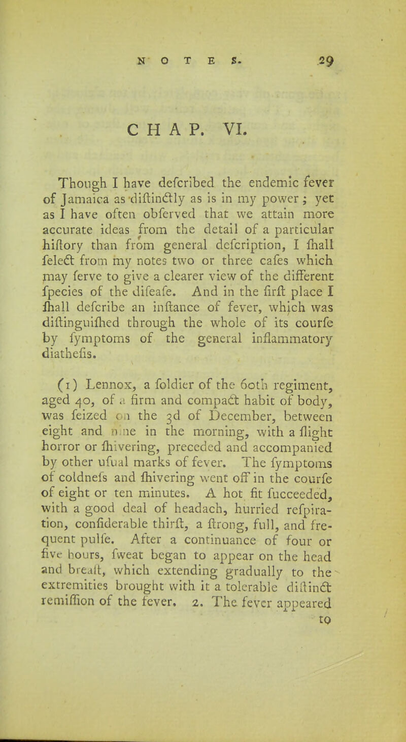 C H A P. VI. Thongh I have defcribed the endemic fever of Jamaica as -diftinclly as is in my power ; yet as I have often obferved that we attain more accurate ideas from the detail of a particular hiftory than from general defcription, I fhall felect from my notes two or three cafes which may ferve to give a clearer view of the different fpecies of the difeafe. And in the lirft place I ihall defcribe an inftance of fever, which was diftinguifhed through the whole of its courfe by fymptoms of the general inflammatory diatheiis. (1) Lennox, a foldier of the 6oth regiment, aged 40, of a firm and compad: habic of body, was feized on the ^d of December, between eight and n le in the morning, with a flight horror or fhivering, preceded and accompanied by other ufual marks of fever. The fymptoms of coldnefs and mivering vvent off in the courfe of eight or ten minutes. A hot fit fucceeded, with a good deal of headach, hurried refpira- tion, confiderable thirft, a ftrong, full, and fre- quent pulfe. After a continuance of four or fiye hours, fweat began to appear on the head and brealt, vvhich extending gradually to the extremities brought vvith it a tolerable diftinfit remiflion of the fever. 2. The fevcr appeared to