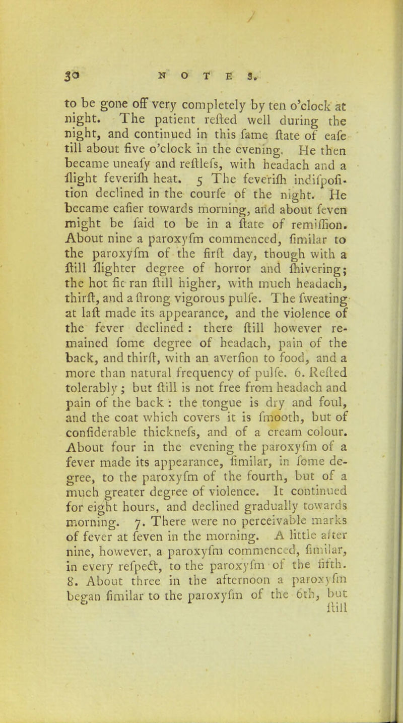 to be gone off very completely by ten o'clock at night. The patient refted well during the night, and continued in this fame ftate of eafe till about five o'clock in the evening. He then became uneafy and reftlefs, with headach and a flight feverifti heat. 5 The feverifli indifpofi- tion declined in the courfe of the night. He became eafier towards morning, and about feven might be faid to be in a ftate of remiffion. About nine a paroxyfm commenced, fimilar to the paroxyfm of thc firft day, though with a ftill flighter degree of horror and fhivering; the hot fic ran flill higher, with much headach, thirft, and a ftrong vigorous pulfe. The fvveating at laft made its appearance, and the violence of the fever declined : there ftill however re- mained fome degree of headach, pain of the back, and thirft, with an averfion to food, and a more than natural frequency of pulfe. 6. Refted tolerably; but ftill is not free from headach and pain of the back : the tongue is dry and foul, and the coat which covers it is fmooth, but of confiderable thicknefs, and of a cream colour. About four in the evening rhe paroxyfm of a fever made its appearance, fimilar, in fome de- gree, to the paroxyfm of the fourth, but of a much greater degree of violence. It continued for eight hours, and declined gradually towards morning. 7. There vvere no perceivable marks of fever at feven in the morning. A littie aiter nine, however, a paroxyfm commenccd, fimilar, in every refpect, to the paroxyfm of the fitth. 8. About three in the afternoon a paroxyfm bejran fimilar to the paioxyfm of the 6th, but *' ftill
